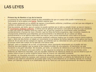 LAS LEYES

   Primera ley de Newton o Ley de la inercia
   La primera ley del movimiento rebate la idea aristotélica de que un cuerpo sólo puede mantenerse en
    movimiento si se le aplica una fuerza. Newton expone que:
   Todo cuerpo persevera en su estado de reposo o movimiento uniforme y rectilíneo a no ser que sea obligado a
    cambiar su estado por fuerzas impresas sobre él.5
   Esta ley postula, por tanto, que un cuerpo no puede cambiar por sí solo su estado inicial, ya sea en reposo o
    en movimiento rectilíneo uniforme, a menos que se aplique una fuerza o una serie de fuerzas cuyo resultante
    no sea nulo sobre él. Newton toma en cuenta, así, el que los cuerpos en movimiento están sometidos
    constantemente a fuerzas de roce o fricción, que los frena de forma progresiva, algo novedoso respecto de
    concepciones anteriores que entendían que el movimiento o la detención de un cuerpo se debía
    exclusivamente a si se ejercía sobre ellos una fuerza, pero nunca entendiendo como esta a la fricción.
   En consecuencia, un cuerpo con movimiento rectilíneo uniforme implica que no existe ninguna fuerza externa
    neta o, dicho de otra forma; un objeto en movimiento no se detiene de forma natural si no se aplica una fuerza
    sobre él. En el caso de los cuerpos en reposo, se entiende que su velocidad es cero, por lo que si esta cambia
    es porque sobre ese cuerpo se ha ejercido una fuerza neta.
   Ejemplo, para un pasajero de un tren, el interventor viene caminando lentamente por el pasillo del tren,
    mientras que para alguien que ve pasar el tren desde el andén de una estación, el interventor se está
    moviendo a una gran velocidad. Se necesita, por tanto, un sistema de referencia al cual referir el movimiento.
   La primera ley de Newton sirve para definir un tipo especial de sistemas de referencia conocidos como
    Sistemas de referencia inerciales, que son aquellos sistemas de referencia desde los que se observa que un
    cuerpo sobre el que no actúa ninguna fuerza neta se mueve con velocidad constante.
   En realidad, es imposible encontrar un sistema de referencia inercial, puesto que siempre hay algún tipo de
    fuerzas actuando sobre los cuerpos, pero siempre es posible encontrar un sistema de referencia en el que el
    problema que estemos estudiando se pueda tratar como si estuviésemos en un sistema inercial. En muchos
    casos, por ejemplo, suponer a un observador fijo en la Tierra es una buena aproximación de sistema inercial.
 