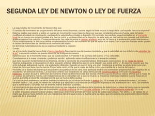 SEGUNDA LEY DE NEWTON O LEY DE FUERZA

   La segunda ley del movimiento de Newton dice que
   El cambio de movimiento es proporcional a la fuerza motriz impresa y ocurre según la línea recta a lo largo de la cual aquella fuerza se imprime.6
   Esta ley explica qué ocurre si sobre un cuerpo en movimiento (cuya masa no tiene por qué ser constante) actúa una fuerza neta: la fuerza
    modificará el estado de movimiento, cambiando la velocidad en módulo o dirección. En concreto, los cambios experimentados en el momento
    lineal de un cuerpo son proporcionales a la fuerza motriz y se desarrollan en la dirección de esta; esto es, las fuerzas son causas que producen
    aceleraciones en los cuerpos. Consecuentemente, hay relación entre la causa y el efecto, esto es, la fuerza y la aceleración están relacionadas.
    Dicho sintéticamente, la fuerza se define simplemente en función del momento en que se aplica a un objeto, con lo que dos fuerzas serán iguales
    si causan la misma tasa de cambio en el momento del objeto.
   En términos matemáticos esta ley se expresa mediante la relación:
   Donde:
    es el momento lineal la fuerza total o fuerza resultante.Suponiendo que la masa es constante y que la velocidad es muy inferior a la velocidad de
    la luz7 la ecuación anterior se puede reescribir de la siguiente manera:
   Sabemos que es el momento lineal, que se puede escribir m.V donde m es la masa del cuerpo y V su velocidad.
   Consideramos a la masa constante y podemos escribir aplicando estas modificaciones a la ecuación anterior:
   que es la ecuación fundamental de la dinámica, donde la constante de proporcionalidad, distinta para cada cuerpo, es su masa de inercia.
    Veamos lo siguiente, si despejamos m de la ecuación anterior obtenemos que m es la relación que existe entre y . Es decir la relación que hay
    entre la fuerza aplicada al cuerpo y la aceleración obtenida. Cuando un cuerpo tiene una gran resistencia a cambiar su aceleración (una gran
    masa) se dice que tiene mucha inercia. Es por esta razón por la que la masa se define como una medida de la inercia del cuerpo.
   Por tanto, si la fuerza resultante que actúa sobre una partícula no es cero, esta partícula tendrá una aceleración proporcional a la magnitud de la
    resultante y en dirección de ésta. La expresión anterior así establecida es válida tanto para la mecánica clásica como para la mecánica
    relativista, a pesar de que la definición de momento lineal es diferente en las dos teorías: mientras que la dinámica clásica afirma que la masa de
    un cuerpo es siempre la misma, con independencia de la velocidad con la que se mueve, la mecánica relativista establece que la masa de un
    cuerpo aumenta al crecer la velocidad con la que se mueve dicho cuerpo.
   De la ecuación fundamental se deriva también la definición de la unidad de fuerza o newton (N). Si la masa y la aceleración valen 1, la fuerza
    también valdrá 1; así, pues, el newton es la fuerza que aplicada a una masa de un kilogramo le produce una aceleración de 1 m/s². Se entiende
    que la aceleración y la fuerza han de tener la misma dirección y sentido.
   La importancia de esa ecuación estriba sobre todo en que resuelve el problema de la dinámica de determinar la clase de fuerza que se necesita
    para producir los diferentes tipos de movimiento:rectilíneo uniforme (m.r.u), circular uniforme (m.c.u) y uniformemente acelerado (m.r.u.a).
   Si sobre el cuerpo actúan muchas fuerzas, habría que determinar primero el vector suma de todas esas fuerzas. Por último, si se tratase de un
    objeto que cayese hacia la tierra con una resistencia del aire igual a cero, la fuerza sería su peso, que provocaría una aceleración descendente
    igual a la de la gravedad.
 