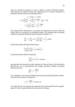 10
todos los sistemas de referencia en que es válida la ecuación diferencial anterior.
Intuitivamente esta simetría anuncia una simplificación en la ecuación diferencial si
expresamos dicha ecuación en coordenadas polares :
r
GMm
rd
dr
rm
L
E
drdt
m
L
r
GMm
dt
d
r
dt
dr
mE
rsenyrx
−
⎥
⎥
⎦
⎤
⎢
⎢
⎣
⎡
+⎟⎟
⎠
⎞
⎜⎜
⎝
⎛
=
=−
⎥
⎥
⎦
⎤
⎢
⎢
⎣
⎡
⎟
⎠
⎞
⎜
⎝
⎛
+⎟
⎠
⎞
⎜
⎝
⎛
=
==
2
2
4
2
2
2
2
2
11
2
;
2
1
)();cos(
φ
φ
φ
φφ
Esta expresión lleva directamente a un proceso de integración que permite obtener la
función Φ(r) de la trayectoria en coordenadas polares. Sin embargo todavía es posible
simplificar la ecuación diferencial anterior haciendo el cambio u=1/r
GMmuu
d
du
m
L
E
d
dr
rd
du
−
⎥
⎥
⎦
⎤
⎢
⎢
⎣
⎡
+⎟⎟
⎠
⎞
⎜⎜
⎝
⎛
=→−= 2
22
2
2
1
φφφ
y derivando respecto del ángulo polar tenemos
02
22
=⎥
⎦
⎤
⎢
⎣
⎡
−⎟⎟
⎠
⎞
⎜⎜
⎝
⎛
+⎟⎟
⎠
⎞
⎜⎜
⎝
⎛
GMmu
d
ud
m
L
d
du
φφ
La ecuación anterior tiene dos soluciones:
tecons
rd
du
tan
1
0 =→=⎟⎟
⎠
⎞
⎜⎜
⎝
⎛
φ
que representa una trayectoria circular centrada en el foco de fuerzas. Pero dado que la
derivada de u no es necesariamente nula siempre, obtenemos también la ecuación
diferencial de Binet
2
2
2
2
L
GMm
u
d
ud
=+
φ
que corresponde a una ecuación armónica que incluye una solución particular constante
y necesita dos constantes de integración:
)cos(
1
02
2
φφ −+== K
L
GMm
r
u
Los valores K y Φ0 son constantes de integración de la ecuación diferencial de segundo
grado. El valor K se puede deducir de la ecuación de la Energía
 