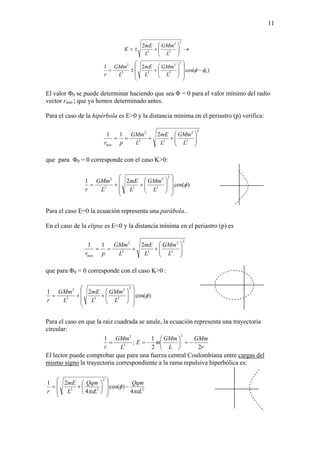 11
)cos(
21
2
0
2
2
2
22
2
2
2
2
2
φφ −
⎟⎟
⎟
⎠
⎞
⎜⎜
⎜
⎝
⎛
⎟⎟
⎠
⎞
⎜⎜
⎝
⎛
+±=
→⎟⎟
⎠
⎞
⎜⎜
⎝
⎛
+±=
L
GMm
L
mE
L
GMm
r
L
GMm
L
mE
K
El valor Φ0 se puede determinar haciendo que sea Φ = 0 para el valor mínimo del radio
vector rmin ; que ya hemos determinado antes.
Para el caso de la hipérbola es E>0 y la distancia mínima en el periastro (p) verifica:
2
2
2
22
2
min
211
⎟⎟
⎠
⎞
⎜⎜
⎝
⎛
++==
L
GMm
L
mE
L
GMm
pr
que para Φ0 = 0 corresponde con el caso K>0:
)cos(
21
2
2
2
22
2
φ
⎟⎟
⎟
⎠
⎞
⎜⎜
⎜
⎝
⎛
⎟⎟
⎠
⎞
⎜⎜
⎝
⎛
++=
L
GMm
L
mE
L
GMm
r
Para el caso E=0 la ecuación representa una parábola..
En el caso de la elipse es E<0 y la distancia mínima en el periastro (p) es
2
2
2
22
2
min
211
⎟⎟
⎠
⎞
⎜⎜
⎝
⎛
++==
L
GMm
L
mE
L
GMm
pr
que para Φ0 = 0 corresponde con el caso K>0 :
)cos(
21
2
2
2
22
2
φ
⎟⎟
⎟
⎠
⎞
⎜⎜
⎜
⎝
⎛
⎟⎟
⎠
⎞
⎜⎜
⎝
⎛
++=
L
GMm
L
mE
L
GMm
r
Para el caso en que la raiz cuadrada se anule, la ecuación representa una trayectoria
círcular:
r
GMm
L
GMm
mE
L
GMm
r 22
1
;
1
2
2
2
−=⎟
⎠
⎞
⎜
⎝
⎛
−==
El lector puede comprobar que para una fuerza central Coulombiana entre cargas del
mismo signo la trayectoria correspondiente a la rama repulsiva hiperbólica es:
2
2
22
4
)cos(
4
21
L
Qqm
L
Qqm
L
mE
r πε
φ
πε
−
⎟
⎟
⎠
⎞
⎜
⎜
⎝
⎛
⎟
⎠
⎞
⎜
⎝
⎛
+=
 