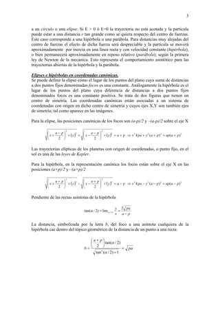 3
a un círculo o una elipse. Si E > 0 ó E=0 la trayectoria no está acotada y la partícula
puede estar a una distancia r tan grande como se quiera respecto del centro de fuerzas.
Este caso corresponde a una hipérbola o una parábola. Para distancias muy alejadas del
centro de fuerzas el efecto de dicha fuerza será despreciable y la partícula se moverá
aproximadamente por inercia en una línea recta y con velocidad constante (hipérbola),
o bien permanecerá aproximadamente en reposo relativo (parábola); según la primera
ley de Newton de la mecánica. Esto representa el comportamiento asintótico para las
trayectorias abiertas de la hipérbola y la parábola.
Elipses e hipérbolas en coordenadas canónicas.
Se puede definir la elipse como el lugar de los puntos del plano cuya suma de distancias
a dos puntos fijos denominadas focos es una constante. Análogamente la hipérbola es el
lugar de los puntos del plano cuya diferencia de distancias a dos puntos fijos
denominados focos es una constante positiva. Se trata de dos figuras que tienen un
centro de simetría. Las coordenadas canónicas están asociadas a un sistema de
coordenadas con origen en dicho centro de simetría y cuyos ejes X,Y son también ejes
de simetría; tal como aparece en las imágenes.
Para la elipse, las posiciones canónicas de los focos son (a-p)/2 y –(a-p)/2 sobre el eje X
( ) ( ) 22222
2
2
2
)()(4
22
paappaypaxpay
pa
xy
pa
x +=++⇒+=+⎟
⎠
⎞
⎜
⎝
⎛ −
−++⎟
⎠
⎞
⎜
⎝
⎛ −
+
Las trayectorias elípticas de los planetas con origen de coordenadas, o punto fijo, en el
sol es una de las leyes de Kepler.
Para la hipérbola, en la representación canónica los focos están sobre el eje X en las
posiciones (a+p)/2 y –(a+p)/2
( ) ( ) 22222
2
2
2
)()(4
22
paappaypaxpay
pa
xy
pa
x −=−−⇒−=+⎟
⎠
⎞
⎜
⎝
⎛ +
−−+⎟
⎠
⎞
⎜
⎝
⎛ +
+
Pendiente de las rectas asíntotas de la hipérbola
pa
pa
x
y
x
−
== ∞>−
2
lim)2/tan(α
La distancia, simbolizada por la letra b, del foco a una asíntota cualquiera de la
hipérbola cae dentro del tópico geométrico de la distancia de un punto a una recta:
pa
pa
b =
+
⎟
⎠
⎞
⎜
⎝
⎛ +
=
1)2/(tan
)2/tan(
2
2
α
α
 