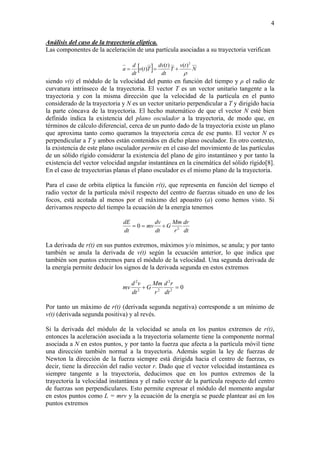 4
Análisis del caso de la trayectoria elíptica.
Las componentes de la aceleración de una partícula asociadas a su trayectoria verifican
[ ] N
tv
T
dt
tdv
Ttv
dt
d
a
ρ
2
)()(
)( +==
siendo v(t) el módulo de la velocidad del punto en función del tiempo y ρ el radio de
curvatura intrínseco de la trayectoria. El vector T es un vector unitario tangente a la
trayectoria y con la misma dirección que la velocidad de la partícula en el punto
considerado de la trayectoria y N es un vector unitario perpendicular a T y dirigido hacia
la parte cóncava de la trayectoria. El hecho matemático de que el vector N esté bien
definido indica la existencia del plano osculador a la trayectoria, de modo que, en
términos de cálculo diferencial, cerca de un punto dado de la trayectoria existe un plano
que aproxima tanto como queramos la trayectoria cerca de ese punto. El vector N es
perpendicular a T y ambos están contenidos en dicho plano osculador. En otro contexto,
la existencia de este plano osculador permite en el caso del movimiento de las partículas
de un sólido rígido considerar la existencia del plano de giro instantáneo y por tanto la
existencia del vector velocidad angular instantánea en la cinemática del sólido rígido[8].
En el caso de trayectorias planas el plano osculador es el mismo plano de la trayectoria.
Para el caso de orbita elíptica la función r(t), que representa en función del tiempo el
radio vector de la partícula móvil respecto del centro de fuerzas situado en uno de los
focos, está acotada al menos por el máximo del apoastro (a) como hemos visto. Si
derivamos respecto del tiempo la ecuación de la energía tenemos
dt
dr
r
Mm
G
dt
dv
mv
dt
dE
2
0 +==
La derivada de r(t) en sus puntos extremos, máximos y/o mínimos, se anula; y por tanto
también se anula la derivada de v(t) según la ecuación anterior, lo que indica que
también son puntos extremos para el módulo de la velocidad. Una segunda derivada de
la energía permite deducir los signos de la derivada segunda en estos extremos
02
2
22
2
=+
dt
rd
r
Mm
G
dt
vd
mv
Por tanto un máximo de r(t) (derivada segunda negativa) corresponde a un mínimo de
v(t) (derivada segunda positiva) y al revés.
Si la derivada del módulo de la velocidad se anula en los puntos extremos de r(t),
entonces la aceleración asociada a la trayectoria solamente tiene la componente normal
asociada a N en estos puntos, y por tanto la fuerza que afecta a la partícula móvil tiene
una dirección también normal a la trayectoria. Además según la ley de fuerzas de
Newton la dirección de la fuerza siempre está dirigida hacia el centro de fuerzas, es
decir, tiene la dirección del radio vector r. Dado que el vector velocidad instantánea es
siempre tangente a la trayectoria, deducimos que en los puntos extremos de la
trayectoria la velocidad instantánea y el radio vector de la partícula respecto del centro
de fuerzas son perpendiculares. Esto permite expresar el módulo del momento angular
en estos puntos como L = mrv y la ecuación de la energía se puede plantear así en los
puntos extremos
 