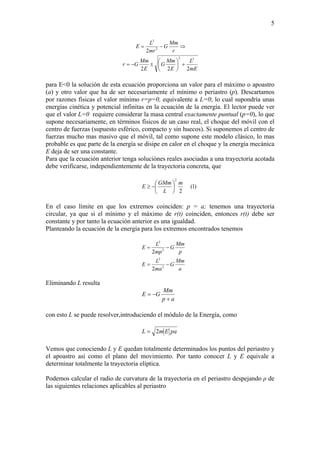 5
mE
L
E
Mm
G
E
Mm
Gr
r
Mm
G
mr
L
E
222
2
22
2
2
+⎟
⎠
⎞
⎜
⎝
⎛
±−=
⇒−=
para E<0 la solución de esta ecuación proporciona un valor para el máximo o apoastro
(a) y otro valor que ha de ser necesariamente el mínimo o periastro (p). Descartamos
por razones físicas el valor mínimo r=p=0, equivalente a L=0; lo cual supondría unas
energías cinética y potencial infinitas en la ecuación de la energía. El lector puede ver
que el valor L=0 requiere considerar la masa central exactamente puntual (p=0), lo que
supone necesariamente, en términos físicos de un caso real, el choque del móvil con el
centro de fuerzas (supuesto esférico, compacto y sin huecos). Si suponemos el centro de
fuerzas mucho mas masivo que el móvil, tal como supone este modelo clásico, lo mas
probable es que parte de la energía se disipe en calor en el choque y la energía mecánica
E deja de ser una constante.
Para que la ecuación anterior tenga soluciónes reales asociadas a una trayectoria acotada
debe verificarse, independientemente de la trayectoria concreta, que
)1(
2
2
m
L
GMm
E ⎟
⎠
⎞
⎜
⎝
⎛
−≥
En el caso límite en que los extremos coinciden: p = a; tenemos una trayectoria
circular, ya que si el mínimo y el máximo de r(t) coinciden, entonces r(t) debe ser
constante y por tanto la ecuación anterior es una igualdad.
Planteando la ecuación de la energía para los extremos encontrados tenemos
a
Mm
G
ma
L
E
p
Mm
G
mp
L
E
−=
−=
2
2
2
2
2
2
Eliminando L resulta
ap
Mm
GE
+
−=
con esto L se puede resolver,introduciendo el módulo de la Energía, como
paEmL 2=
Vemos que conociendo L y E quedan totalmente determinados los puntos del periastro y
el apoastro así como el plano del movimiento. Por tanto conocer L y E equivale a
determinar totalmente la trayectoria elíptica.
Podemos calcular el radio de curvatura de la trayectoria en el periastro despejando ρ de
las siguientes relaciones aplicables al periastro
 