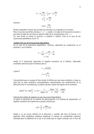 6
2
2
2
2
1
p
Mm
G
v
m
p
Mm
Gmv
pa
Mm
GE
=
−=
+
−=
ρ
tenemos
pa
ap
p
+
=
2
)(ρ
Puede comprobar el lector que el radio de curvatura en el apoastro es el mismo.
Para el caso de una órbita circular p = a = r, siendo r el radio de la trayectoria circular y
por tanto el radio de curvatura es igual al radio de la circunferencia: ρ(r) = r.
Un caso límite es tomar el apoastro a tendente a infinito. Este es el caso de las
trayectorias parabólicas con E=0.
Análisis del caso de la trayectoria hiperbólica.
En el caso de la trayectoria hiperbólica tenemos, aplicando las condiciones en el
periastro y en el infinito
∞
∞
=
=−=
bPL
m
P
p
Mm
G
mp
L
E
22
2
2
2
donde la P mayúscula representa el impulso mecánico en el infinito. Aplicando
resultados anteriores para b tenemos para L:
apEmL 2=
y para E
pa
Mm
GE
−
=
Una partícula que se acerque al foco desde el infinito por una rama asintótica y luego se
aleje por la rama asintótica correspondiente experimentará una modificación en la
dirección β de la velocidad que se puede calcular a partir del ángulo de las asíntotas
∞
===−=
LP
GMm
E
m
L
GMm 2
2)2/tan(
1
)2/
2
tan()2/tan(
α
α
π
β
Cálculo del cambio de impulso en una trayectoria hiperbólica.
Al pasar la partícula de la asíntota de aproximación a la asíntota de alejamiento, el
impulso mecánico de la partícula se puede calcular por
dtu
r
Mm
GP r
t
t
∫−=Δ
2
1
2
donde ur es un vector unitario en la dirección, y sentido, del foco de fuerzas a la
partícula. Para simplificar podemos desplazar el sistema de coordenadas canónico
utilizado para la hipérbola en el eje X de modo que el origen coincida con el foco de
 