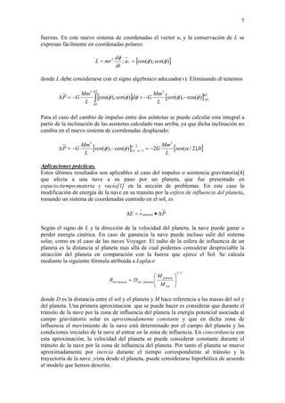 7
fuerzas. En este nuevo sistema de coordenadas el vector ur y la conservación de L se
expresan fácilmente en coordenadas polares:
[ ])(),cos(;2
φφ
φ
senu
dt
d
mrL r ==
donde L debe considerarse con el signo algebraico adecuado(±). Eliminando dt tenemos
[ ] [ ] 2
1
22
1
2
)cos(),()(),cos(
φ
φ
φ
φ
φφφφφ −−−=−=Δ ∫ sen
L
Mm
Gdsen
L
Mm
GP
Para el caso del cambio de impulso entre dos asíntotas se puede calcular esta integral a
partir de la inclinación de las asíntotas calculado mas arriba, ya que dicha inclinación no
cambia en el nuevo sistema de coordenadas desplazado:
[ ] [ ]0),2/(2)cos(),(
2
2/
2/2
2
αφφ α
απ sen
L
Mm
Gsen
L
Mm
GP −=−−=Δ −
Aplicaciones prácticas.
Estos últimos resultados son aplicables al caso del impulso o asistencia gravitatoria[4]
que afecta a una nave a su paso por un planeta, que fue presentado en
espacio,tiempo,materia y vacío[1] en la sección de problemas. En este caso la
modificación de energía de la nave en su transito por la esfera de influencia del planeta,
tomando un sistema de coordenadas centrado en el sol, es
PvE planeta Δ•=Δ
Según el signo de L y la dirección de la velocidad del planeta, la nave puede ganar o
perder energía cinética. En caso de ganancia la nave puede incluso salir del sistema
solar, como en el caso de las naves Voyager. El radio de la esfera de influencia de un
planeta es la distancia al planeta mas allá de cual podemos considerar despreciable la
atracción del planeta en comparación con la fuerza que ejerce el Sol. Se calcula
mediante la siguiente fórmula atribuida a Laplace
5/2
inf ⎟⎟
⎠
⎞
⎜⎜
⎝
⎛
= −
sol
planeta
planetasolluencia
M
M
DR
donde D es la distancia entre el sol y el planeta y M hace referencia a las masas del sol y
del planeta. Una primera aproximación que se puede hacer es considerar que durante el
tránsito de la nave por la zona de influencia del planeta la energía potencial asociada al
campo gravitatorio solar es aproximadamente constante y que en dicha zona de
influencia el movimiento de la nave está determinado por el campo del planeta y las
condiciones iniciales de la nave al entrar en la zona de influencia. En concordancia con
esta aproximación, la velocidad del planeta se puede considerar constante durante el
tránsito de la nave por la zona de influencia del planeta. Por tanto el planeta se mueve
aproximadamente por inercia durante el tiempo correspondiente al tránsito y la
trayectoria de la nave ,vista desde el planeta, puede considerarse hiperbólica de acuerdo
al modelo que hemos descrito.
 