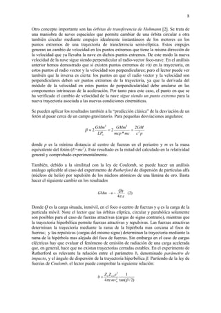 8
Otro concepto importante son las órbitas de transferencia de Hohmann [2]. Se trata de
una maniobra de naves espaciales que permite cambiar de una órbita circular a otra
también circular mediante empujes idealmente instantáneos de los motores en los
puntos extremos de una trayectoria de transferencia semi-elíptica. Estos empujes
generan un cambio de velocidad en los puntos extremos que tiene la misma dirección de
la velocidad que ya llevaba la nave en dichos puntos extremos. De este modo la nueva
velocidad de la nave sigue siendo perpendicular al radio-vector foco-nave. En el análisis
anterior hemos demostrado que si existen puntos extremos de r(t) en la trayectoria, en
estos puntos el radio vector y la velocidad son perpendiculares; pero el lector puede ver
también que la inversa es cierta: los puntos en que el radio vector y la velocidad son
perpendiculares deben ser puntos extremos de la trayectoria, ya que la derivada del
módulo de la velocidad en estos puntos de perpendicularidad debe anularse en las
componentes intrínsecas de la aceleración. Por tanto para este caso, el punto en que se
ha verificado el cambio de velocidad de la nave sigue siendo un punto extremo para la
nueva trayectoria asociada a las nuevas condiciones cinemáticas.
Se pueden aplicar los resultados también a la “predicción clásica” de la desviación de un
fotón al pasar cerca de un campo gravitatorio. Para pequeñas desviaciones angulares:
pc
GM
mcmcp
GMm
LP
GMm
2
22
2
*
22 ==≈
∞
β
donde p es la mínima distancia al centro de fuerzas en el periastro y m es la masa
equivalente del fotón (E=mc2
). Este resultado es la mitad del calculado en la relatividad
general y comprobado experimentalmente.
También, debido a la similitud con la ley de Coulomb, se puede hacer un análisis
análogo aplicable al caso del experimento de Rutherford de dispersión de partículas alfa
(núcleos de helio) por repulsión de los núcleos atómicos de una lámina de oro. Basta
hacer el siguiente cambio en los resultados
)2(
4 επ
Qq
GMm −→
Donde Q es la carga situada, inmóvil, en el foco o centro de fuerzas y q es la carga de la
partícula móvil. Note el lector que las órbitas elíptica, circular y parabólica solamente
son posibles para el caso de fuerzas atractivas (cargas de signo contrario), mientras que
la trayectoria hiperbólica permite fuerzas atractivas y repulsivas. Las fuerzas atractivas
determinan la trayectoria mediante la rama de la hipérbola mas cercana al foco de
fuerzas; y las repulsivas (cargas del mismo signo) determinan la trayectoria mediante la
rama de la hipérbola mas alejada del foco de fuerzas. Sin embargo en el caso de cargas
eléctricas hay que evaluar el fenómeno de emisión de radiación de una carga acelerada
que, en general, hace que no existan trayectorias cerradas estables. En el experimento de
Rutherford es relevante la relación entre el parámetro b, denominado parámetro de
impacto, y el ángulo de dispersión de la trayectoria hiperbólica β. Partiendo de la ley de
fuerzas de Coulomb, el lector puede comprobar la siguiente relación:
)2/tan(
1
4 2
2
βπε
α
∞
=
mv
eZZ
b oro
 