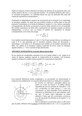 9
donde los números Z hacen referencia al número de protones de las partículas alfa y del
núcleo atómico del oro, e es la carga del electrón, ε la constante dieléctrica del vacío y
la velocidad corresponde a la velocidad inicial con que las partículas alfa salen del
sistema de aceleración correspondiente.
Finalmente la independencia respecto de la trayectoria de la relación (1) es importante
en mecánica cuántica, de modo que una relación similar se verifica para el caso del
potencial Coulombiano en el átomo de hidrógeno; siendo E y L los valores cuantizados
correspondientes. De hecho, si tomamos el caso de órbita circular en (1) y el postulado
del modelo semiclásico de Böhr sobre cuantización de momento angular en átomos
hidrógenoides: L=nh//2π, una vez hecho el cambio (2), obtenemos la fórmula
correspondiente a los niveles de energía:
222
4
2 1
8 nh
me
ZE
ε
−=
En el análisis inicial descartamos el valor L=0 (p=0) por razones físicas, sin embargo el
valor L=0 si está permitido por la mecánica cuántica clásica de Heisenberg y
Schrödinger; y de hecho es la divergencia mas notable con el modelo semiclásico de
Böhr. En cambio en la mecánica cuántica relativista de Dirac existe un momento
angular mínimo, L = h/4π, asociado al Spin del electrón.
APÉNDICE MATEMÁTICO: Ecuación diferencial de Binet
En un sistema de coordenadas cartesiano (x,y) en el plano orbital y con origen en el
centro de fuerzas, podemos expresar la conservación de la energía y del momento
angular y eliminar la variable dt para encontrar la ecuación de la trayectoria:
222
2
2
22
22
1
2
;
2
1
yx
GMm
y
dx
dy
x
dx
dy
m
L
E
ydxxdydt
m
L
yx
GMm
dt
dy
dt
dx
mE
+
−
⎥
⎥
⎥
⎥
⎥
⎦
⎤
⎢
⎢
⎢
⎢
⎢
⎣
⎡
⎟⎟
⎠
⎞
⎜⎜
⎝
⎛
−⎟
⎠
⎞
⎜
⎝
⎛
⎟
⎠
⎞
⎜
⎝
⎛
+
=
−=
+
−
⎥
⎥
⎦
⎤
⎢
⎢
⎣
⎡
⎟
⎠
⎞
⎜
⎝
⎛
+⎟
⎠
⎞
⎜
⎝
⎛
=
Esta ecuación diferencial resulta complicada y es conveniente ver intuitivamente el
origen de esta complicación. La ecuación diferencial anterior es válida para el conjunto
de sistemas de referencia cartesianos planos con
centro en el foco de fuerzas F. El dibujo adjunto
representa dos de esos sistemas de referencia: 1 con
ejes coordenados en línea gruesa y 2 con ejes
coordenados en línea punteada. Estos sistemas de
referencia se diferencian en un giro arbitrario entre
sus ejes. El punto negro representa un punto
arbitrario. Vemos que las coordenadas cartesianas
(x,y) de este punto son distintas en el sistema 1 y en
el sistema 2.
1
2
F
Pero si utilizamos coordenadas polares (r,Φ) vemos
que un punto arbitrario tiene la misma coordenada radial (r) en 1, en 2 y en general en
 