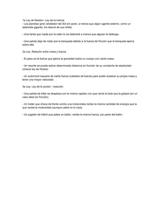 1a Ley de Newton. Ley de la inercia. 
- Los planetas giran alrededor del Sol sin parar, a menos que algún agente externo, como un 
asteroide gigante, los desvíe de sus órbita. 
- Una llanta que rueda por la calle no se detendrá a menos que alguien la detenga. 
- Una pelota deja de rodar pos la banqueta debido a la fuerza de fricción que la banqueta ejerce 
sobre ella. 
2a Ley. Relación entre masa y fuerza. 
- El peso es la fuerza que ejerce la gravedad sobre un cuerpo con cierta masa. 
- Un resorte se puede estirar determinada distancia en función de su constante de elasticidad 
(checar ley de Hooke) 
- Un automóvil requiere de cierta fuerza (caballos de fuerza) para poder acelerar su propia masa y 
tener una mayor velocidad. 
3a Ley. Ley de la acción - reacción. 
- Una pelota de billar se desplaza con la misma rapidez con que venía la bola que la golpeó (en un 
caso ideal sin fricción). 
- Un trailer que choca de frente contra una motocicleta recibe la misma cantidad de energía que la 
que recibe la motocicleta (aunque usted no lo crea) 
- Un jugador de fútbol que patea un balón, recibe la misma fuerza, por parte del balón. 
