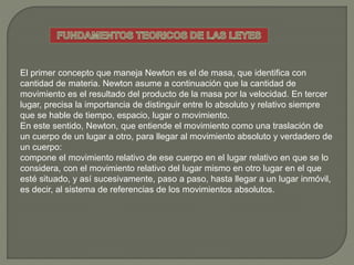 El primer concepto que maneja Newton es el de masa, que identifica con
cantidad de materia. Newton asume a continuación que la cantidad de
movimiento es el resultado del producto de la masa por la velocidad. En tercer
lugar, precisa la importancia de distinguir entre lo absoluto y relativo siempre
que se hable de tiempo, espacio, lugar o movimiento.
En este sentido, Newton, que entiende el movimiento como una traslación de
un cuerpo de un lugar a otro, para llegar al movimiento absoluto y verdadero de
un cuerpo:
compone el movimiento relativo de ese cuerpo en el lugar relativo en que se lo
considera, con el movimiento relativo del lugar mismo en otro lugar en el que
esté situado, y así sucesivamente, paso a paso, hasta llegar a un lugar inmóvil,
es decir, al sistema de referencias de los movimientos absolutos.
 
