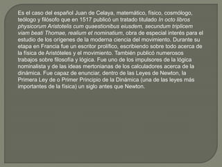 Es el caso del español Juan de Celaya, matemático, físico, cosmólogo,
teólogo y filósofo que en 1517 publicó un tratado titulado In octo libros
physicorum Aristotelis cum quaestionibus eiusdem, secundum triplicem
viam beati Thomae, realium et nominatium, obra de especial interés para el
estudio de los orígenes de la moderna ciencia del movimiento. Durante su
etapa en Francia fue un escritor prolífico, escribiendo sobre todo acerca de
la física de Aristóteles y el movimiento. También publicó numerosos
trabajos sobre filosofía y lógica. Fue uno de los impulsores de la lógica
nominalista y de las ideas mertonianas de los calculadores acerca de la
dinámica. Fue capaz de enunciar, dentro de las Leyes de Newton, la
Primera Ley de o Primer Principio de la Dinámica (una de las leyes más
importantes de la física) un siglo antes que Newton.
 