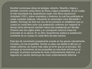 Escribió numerosas obras de teología, derecho, filosofía y lógica y
también comentó varios libros de física y lógica aristotélica, de los cuales
el más importante fue Quaestiones super octo libros physicorum
Aristotelis (1551), sobre cinemática y dinámica, la cual fue publicada en
varias ciudades italianas, influyendo en personajes como Benedetti o
Galileo. Domingo de Soto fue uno de los primeros en establecer que un
cuerpo en caída libre sufre una aceleración uniforme con respecto al
tiempo dicha afirmación también había sido establecida por Nicolás
Oresme casi dos siglos antes y su concepción sobre la masa fue
avanzada en su época. En su libro Quaestiones explica la aceleración
constante de un cuerpo en caída libre de esta manera:
Este tipo de movimiento propiamente sucede en los graves naturalmente
movidos y en los proyectiles. Donde un peso cae desde lo alto por un
medio uniforme, se mueve más veloz en el fin que en el principio. Sin
embargo el movimiento de los proyectiles es más lento al final que al
principio: el primero aumenta de modo uniformemente disforme, y el
segundo en cambio disminuye de modo uniformemente disforme.
 