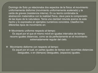 Domingo de Soto ya relacionaba dos aspectos de la física: el movimiento
uniformemente disforme (movimiento uniformemente acelerado) y la
caída de graves (resistencia interna). En su teoría combinaba la
abstracción matemática con la realidad física, clave para la comprensión
de las leyes de la naturaleza. Tenía una claridad rotunda acerca de este
hecho y lo expresaba en ejemplos numéricos concretos. Clasificó los
diferentes tipos de movimiento en:
 Movimiento uniforme respecto al tiempo:
Es aquel por el que el mismo móvil en iguales intervalos de tiempo
recorre iguales distancias, como se da perfectamente en el movimiento
extremadamente regular del cielo.
 Movimiento disforme con respecto al tiempo:
Es aquel por el cual, en partes iguales de tiempo son recorridas distancias
desiguales, o en (tiempos) desiguales, (espacios) iguales.
 