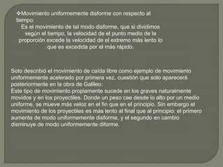 Movimiento uniformemente disforme con respecto al
tiempo:
Es el movimiento de tal modo disforme, que si dividimos
según el tiempo, la velocidad de el punto medio de la
proporción excede la velocidad de el extremo más lento lo
que es excedida por el más rápido.
Soto describió el movimiento de caída libre como ejemplo de movimiento
uniformemente acelerado por primera vez, cuestión que solo aparecerá
posteriormente en la obra de Galileo:
Este tipo de movimiento propiamente sucede en los graves naturalmente
movidos y en los proyectiles. Donde un peso cae desde lo alto por un medio
uniforme, se mueve más veloz en el fin que en el principio. Sin embargo el
movimiento de los proyectiles es más lento al final que al principio: el primero
aumenta de modo uniformemente disforme, y el segundo en cambio
disminuye de modo uniformemente diforme.
 