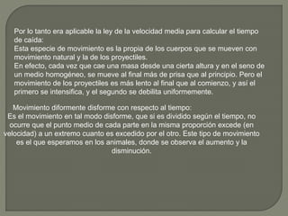 Por lo tanto era aplicable la ley de la velocidad media para calcular el tiempo
de caída:
Esta especie de movimiento es la propia de los cuerpos que se mueven con
movimiento natural y la de los proyectiles.
En efecto, cada vez que cae una masa desde una cierta altura y en el seno de
un medio homogéneo, se mueve al final más de prisa que al principio. Pero el
movimiento de los proyectiles es más lento al final que al comienzo, y así el
primero se intensifica, y el segundo se debilita uniformemente.
Movimiento diformente disforme con respecto al tiempo:
Es el movimiento en tal modo disforme, que si es dividido según el tiempo, no
ocurre que el punto medio de cada parte en la misma proporción excede (en
velocidad) a un extremo cuanto es excedido por el otro. Este tipo de movimiento
es el que esperamos en los animales, donde se observa el aumento y la
disminución.
 