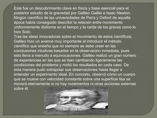 Este fue un descubrimiento clave en física y base esencial para el
posterior estudio de la gravedad por Galileo Galilei e Isaac Newton.
Ningún científico de las universidades de París y Oxford de aquella
época había conseguido describir la relación entre movimiento
uniformemente disforme en el tiempo y la caída de los graves como lo
hizo Soto.
Tras las ideas innovadoras sobre el movimiento de estos científicos,
Galileo hizo un avance muy importante al introducir el método
científico que enseña que no siempre se debe creer en las
conclusiones intuitivas basadas en la observación inmediata, pues
esto lleva a menudo a equivocaciones. Galileo realizó un gran número
de experiencias en las que se iban cambiando ligeramente las
condiciones del problema y midió los resultados en cada caso. De
esta manera pudo extrapolar sus observaciones hasta llegar a
entender un experimento ideal. En concreto, observó cómo un cuerpo
que se mueve con velocidad constante sobre una superficie lisa se
moverá eternamente si no hay rozamientos ni otras acciones externas
sobre él.
 