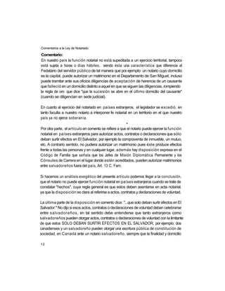 Comentarios a la Ley de Notariado

Comentario:
En nuestro país la función notarial no está supeditada a un ejercicio territorial, tampoco
está sujeta a horas o días hábiles, siendo ésta una característica que diferencia al
Fedatario del servidor público de tal manera que por ejemplo: un notario cuyo domicilio
es la capital, puede autorizar un matrimonio en el Departamento de San Miguel, incluso
puede tramitar ante sus oficios diligencias de aceptación de herencia de un causante
que falleció en un domicilio distinto a aquel en que se siguen las diligencias, rompiendo
la regla de oro que dice "que la sucesión se abre en el último domicilio del causante"
(cuando se diligencian en sede judicial).

 En cuanto al ejercicio del notariado en países extranjeros, el legislador se excedió, en
tanto faculta a nuestro notario a interponer fe notarial en un territorio en el que nuestro
país ya no ejerce soberanía.
                                                       •
Por otra parte, el artículo en comento se refiere a que el notario puede ejercer la función
notarial en países extranjeros para autorizar actos, contratos o declaraciones que sólo
deban surtir efectos en El Salvador, por ejemplo la compraventa de inmueble, un mutuo,
etc. A contrario sentido, no pudiera autorizar un matrimonio pues éste produce efectos
frente a todas las personas y en cualquier lugar, además hay disposición expresa en el
Código de Familia que señala que los Jefes de Misión Diplomática Permanente y los
Cónsules de Carrera en el lugar donde estén acreditados, pueden autorizar matrimonios
entre salvadoreños fuera del país, Art. 13 C. Fam.

Si hacemos un análisis exegético del presente artículo podemos llegar a la conclusión,
que el notario no puede ejercer función notarial en países extranjeros cuando se trate de
constatar "hechos", cuya regla general es que estos deben asentarse en acta notarial,
ya que la disposición es clara al referirse a actos, contratos y declaraciones de voluntad.

La última parte de la disposición en comento dice: "...que solo deban surtir efectos en El
Salvador." No dijo si esos actos, contratos o declaraciones de voluntad deban celebrarse
entre salvadoreños, en tal sentido debe entenderse que tanto extranjeros como
salvadoreños pueden otorgar actos, contratos o declaraciones de voluntad con la limitante
de que estos SOLO DEBAN SURTIR EFECTOS EN EL SALVADOR, por ejemplo: dos
canadienses y un salvadoreño pueden otorgar una escritura pública de constitución de
sociedad, en Canadá ante un notario salvadoreño, siempre que la finalidad y domicilio

12
 