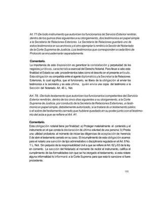 Art. 77-De todo instrumento que autoricen los funcionarios del Servicio Exterior remitirán,
dentro de los quince días siguientes a su otorgamiento, dos testimonios en papel simple
a la Secretaría de Relaciones Exteriores. La Secretaría de Relaciones guardará uno de
estos testimonios en sus archivos y el otro ejemplar lo remitirá a la Sección del Notariado
de la Corte Suprema de Justicia. Los testimonios que corresponden a cada libro de
Protocolo se encuadernarán separadamente.

Comentario.
La importancia de esta disposición es garantizar la constatación y perpetuidad de los
negocios jurídicos, característica esencial del Derecho Notarial. Para llevar a cabo esta
finalidad el Estado se vale procedimientos tales como el descrito en el presente artículo.
Esta obligación es compartida entre el agente diplomático y la Secretaría de Relaciones
Exteriores, lo cual significa, que el funcionario, se libera de la obligación al enviar los
testimonios a la secretaria y es esta última, quién envía una copia del testimonio a la
Sección del Notariado. Art. 46 L. Not.

Art. 78.- De todo testamento que autoricen los funcionarios competentes del Servicio
Exterior remitirán, dentro de los cinco días siguientes a su otorgamiento, a la Corte
Suprema de Justicia, por conducto de la Secretaría de Relaciones Exteriores, un testi-
monio en papel simple, debidamente autorizado, si se tratare de un testamento público;
o el sobre del testamento cerrado que hubiere quedado en su poder junto con el testimo-
nio del acta a que se refiere el Art. 41.

Comentario.
Esta obligación notarial tiene por finalidad: a) Proteger materialmente el contenido y el
instrumento en el que consta la declaración de última voluntad de una persona; b) Presta
una utilidad probatoria al momento de iniciar las diligencias de aceptación de herencia
0 de abrir el testamento cerrado en su caso. El incumplimiento de esta obligación acarrea
para el notario una sanción de tipo administrativo o disciplinaria regulada en el Art. 8 No.
1 L. Not. Sin perjuicio de la responsabilidad civil a que se refiere el Art. 62 y 63 de la ley
en comento. La sección del Notariado al momento de recibir el instrumento, califica el
cumplimiento de las formalidades con que se ha otorgado el testamento, si esta notare
alguna informalidad lo informará a la Corte Suprema para que esta lo sancione si fuere
procedente.


                                                                                        105
 