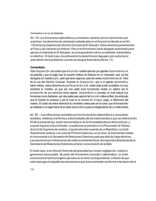 Comentarios a la Ley de Notariado

Art. 79- Los funcionarios diplomáticos y consulares cobrarán por los instrumentos que
autoricen, los derechos de cartulación establecidos en el Arancel contenido en el Art.
140 de la Ley Orgánica del Servicio Consular de El Salvador. Estos derechos pertenecerán
al Fisco y se cobrarán en timbres. Pero si el funcionario fuere abogado autorizado para
ejercer el notariado en El Salvador, le corresponderán a él en su totalidad, cobrándolos
en efectivo. En todo caso, les pertenecerán los derechos por leguaje o por autorizar el
acto dentro de la población cuando se otorgue fuera de la oficina. (1)

Comentario.
Esta disposición nos aclara que la función notarial ejercida por agentes diplomáticos no
es gratuita y que el pago que el usuario realiza se traduce en un impuesto que ya fue
derogado en nuestro país, pero que tiene vigencia para las sedes diplomáticas en 'irtud
de la Ley del Servicio Consular. Expresa la disposición, que si el agente diplomático
fuere notario, estos derechos le pertenecerán a él, sobre este punto considero no muy
acertada la medida, ya que por una parte éste funcionario recibe un salario por la
prestación de sus servicios como agente diplomático o consular, lo cual incluye sus
funciones como fedatario, por otra parte para ejercer tal función utiliza el libro de protocolo
que el Estado le autoriza y por el cual el no incurre en ningún pago, a diferencia del
notario. El cobro de estos derechos lo considero adecuado en el caso que el funcionario
se traslade a un lugar fuera de la sede diplomática para el otorgamiento de un instrumento.

Art. 80. - Las infracciones cometidas por los funcionarios diplomáticos y consulares
aludidos, relativas a la forma y solemnidades de los instrumentos a que se refiere el Art.
63 de la presente ley, serán sancionadas en la forma establecida en dicho articulo, y
cuando haya de oírse al infractor, la audiencia se entenderá con el Procurador de Pobres
de la Corte Suprema de Justicia, si aquél estuviere ausente de ¡a República. La Corte
Suprema de Justicia, o el Juez de Primera Instancia, en su caso, al imponerlas multas,
lo comunicarán a la Secretaría de Relaciones Exteriores para que ésta las haga efectivas.
Las sanciones por infracciones de orden puramente fiscal, las impondrá directamente ¡a
Secretaría de Relaciones Exteriores al tener conocimiento de la falta.

En todo caso, si la infracción fuere de tal gravedad que revele negligencia, malicia o
ignorancia inexcusable de parte del funcionario consular o diplomático, la corte
comunicará el hecho al órgano ejecutivo en el ramo correspondiente, a efecto de que
este imponga al culpable las sanciones a que fuere acreedor conforme a las leyes de la

106
 