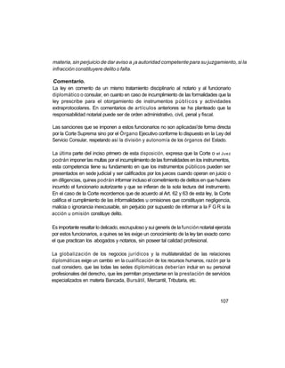 materia, sin perjuicio de dar aviso a ¡a autoridad competente para su juzgamiento, si la
infracción constituyere delito o falta.

Comentario.
La ley en comento da un mismo tratamiento disciplinario al notario y al funcionario
diplomático o consular, en cuanto en caso de incumplimiento de las formalidades que la
ley prescribe para el otorgamiento de instrumentos públicos y actividades
extraprotocolares. En comentarios de artículos anteriores se ha planteado que la
responsabilidad notarial puede ser de orden administrativo, civil, penal y fiscal.

Las sanciones que se imponen a estos funcionarios no son aplicadas'de forma directa
por la Corte Suprema sino por el Órgano Ejecutivo conforme lo dispuesto en la Ley del
Servicio Consular, respetando así la división y autonomía de los órganos del Estado.

La última parte del inciso primero de esta disposición, expresa que la Corte o el Juez
podrán imponer las multas por el incumplimiento de las formalidades en los instrumentos,
esta competencia tiene su fundamento en que los instrumentos públicos pueden ser
presentados en sede judicial y ser calificados por los jueces cuando operan en juicio o
en diligencias, quines podrán informar incluso el cometimiento de delitos en que hubiere
incurrido el funcionario autorizante y que se infieran de la sola lectura del instrumento.
En el caso de la Corte recordemos que de acuerdo al Art. 62 y 63 de esta ley, la Corte
califica el cumplimiento de las informalidades u omisiones que constituyan negligencia,
malicia o ignorancia inexcusable, sin perjuicio por supuesto de informar a la F G R si la
acción u omisión constituye delito.

Es importante resaltar lo delicado, escrupuloso y sui generis de la función notarial ejercida
por estos funcionarios, a quines se les exige un conocimiento de la ley tan exacto como
el que practican los abogados y notarios, sin poseer tal calidad profesional.

La globalización de los negocios jurídicos y la muitilateralidad de las relaciones
diplomáticas exige un cambio en la cualificación de los recursos humanos, razón por la
cual considero, que las todas las sedes diplomáticas deberían incluir en su personal
profesionales del derecho, que les permitan proyectarse en la prestación de servicios
especializados en materia Bancada, Bursátil, Mercantil, Tributaria, etc.



                                                                                       107
 