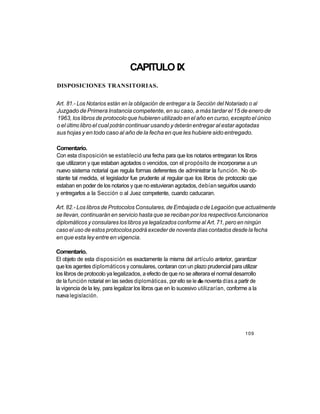 CAPITULO IX
DISPOSICIONES TRANSITORIAS.


Art. 81.- Los Notarios están en la obligación de entregar a la Sección del Notariado o al
Juzgado de Primera Instancia competente, en su caso, a más tardar el 15 de enero de
1963, los libros de protocolo que hubieren utilizado en el año en curso, excepto el único
o el último libro el cual podrán continuar usando y deberán entregar al estar agotadas
sus hojas y en todo caso al año de la fecha en que les hubiere sido entregado.

Comentario.
Con esta disposición se estableció una fecha para que los notarios entregaran los libros
que utilizaron y que estaban agotados o vencidos, con el propósito de incorporarse a un
nuevo sistema notarial que regula formas deferentes de administrar la función. No ob-
stante tal medida, el legislador fue prudente al regular que los libros de protocolo que
estaban en poder de los notarios y que no estuvieran agotados, debían seguirlos usando
y entregarlos a la Sección o al Juez competente, cuando caducaran.

Art. 82.- Los libros de Protocolos Consulares, de Embajada o de Legación que actualmente
se llevan, continuarán en servicio hasta que se reciban por los respectivos funcionarios
diplomáticos y consulares los libros ya legalizados conforme al Art. 71, pero en ningún
caso el uso de estos protocolos podrá exceder de noventa días contados desde la fecha
en que esta ley entre en vigencia.

Comentario.
El objeto de esta disposición es exactamente la misma del artículo anterior, garantizar
que los agentes diplomáticos y consulares, contaran con un plazo prudencial para utilizar
los libros de protocolo ya legalizados, a efecto de que no se alterara el normal desarrollo
de la función notarial en las sedes diplomáticas, por ello se le dio noventa días a partir de
la vigencia de la ley, para legalizar los libros que en lo sucesivo utilizarían, conforme a la
nueva legislación.




                                                                                        109
 
