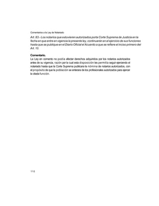 Comentarios a la Ley de Notariado

Art. 83.- Los notarios que estuvieren autorizados porta Corte Suprema de Justicia en la
fecha en que entre en vigencia la presente ley, continuarán en el ejercicio de sus funciones
hasta que se publique en el Diario Oficial el Acuerdo a que se refiere el inciso primero del
Art. 10.

Comentario.
La Ley en comento no podía afectar derechos adquiridos por los notarios autorizados
antes de su vigencia, razón por la cual esta disposición les permitía seguir ejerciendo el
notariado hasta que la Corte Suprema publicara la nómina de notarios autorizados, con
el propósito de que la población se enterara de los profesionales autorizados para ejercer
la citada función.




110
 