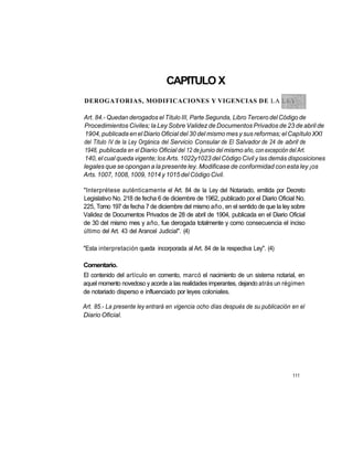 CAPITULO X
DEROGATORIAS, MODIFICACIONES Y VIGENCIAS DE LA

Art. 84.- Quedan derogados el Título III, Parte Segunda, Libro Tercero del Código de
Procedimientos Civiles; la Ley Sobre Validez de Documentos Privados de 23 de abril de
 1904, publicada en el Diario Oficial del 30 del mismo mes y sus reformas; el Capítulo XXI
del Título IV de la Ley Orgánica del Servicio Consular de El Salvador de 24 de abril de
 1948, publicada en el Diario Oficial del 12 de junio del mismo año, con excepción del Art.
 140, el cual queda vigente; los Arts. 1022y1023 del Código Civil y las demás disposiciones
legales que se opongan a la presente ley. Modificase de conformidad con esta ley ¡os
Arts. 1007, 1008, 1009, 1014 y 1015 del Código Civil.

"Interprétese auténticamente el Art. 84 de la Ley del Notariado, emitida por Decreto
Legislativo No. 218 de fecha 6 de diciembre de 1962, publicado por el Diario Oficial No.
225, Tomo 197 de fecha 7 de diciembre del mismo año, en el sentido de que la ley sobre
Validez de Documentos Privados de 28 de abril de 1904, publicada en el Diario Oficial
de 30 del mismo mes y año, fue derogada totalmente y como consecuencia el inciso
último del Art. 43 del Arancel Judicial". (4)

"Esta interpretación queda incorporada al Art. 84 de la respectiva Ley". (4)

Comentario.
El contenido del artículo en comento, marcó el nacimiento de un sistema notarial, en
aquel momento novedoso y acorde a las realidades imperantes, dejando atrás un régimen
de notariado disperso e influenciado por leyes coloniales.

Art. 85.- La presente ley entrará en vigencia ocho días después de su publicación en el
Diario Oficial.




                                                                                   111
 
