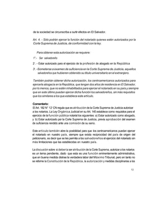 de la sociedad se circunscriba a surtir efectos en El Salvador.

Art. 4. - Sólo podrán ejercer la función del notariado quienes estén autorizados por la
Corte Suprema de Justicia, de conformidad con la ley.


     Para obtener esta autorización se requiere:
1°.- Ser salvadoreño
 o
2 . - Estar autorizado para el ejercicio de la profesión de abogado en la República
 o
3 . -Someterse a examen de suficiencia en la Corte Suprema de Justicia, aquellos
     salvadoreños que hubieren obtenido su titulo universitario en el extranjero.

También podrán obtener dicha autorización, los centroamericanos autorizados para
ejercerla abogacía en la República, que tengan dos años de residencia en El Salvador,
por lo menos, que no estén inhabilitados para ejercer el notariado en su país y siempre
que en este último puedan ejercer dicha función los salvadoreños, sin más requisitos
que los similares a los que establece este artículo.

Comentario:
                 a
El Art. 182 N° 12 CN regula que es atribución de la Corte Suprema de Justicia autorizar
a los notarios. La Ley Orgánica Judicial en su Art. 145 establece como requisitos para el
ejercicio de la función pública notarial los siguientes: a) Estar autorizado como abogado,
y b) Estar autorizado por la Corte Suprema de Justicia, previa aprobación del examen
de suficiencia rendido ante una comisión de su seno.

Este artículo también abre la posibilidad para que los centroamericanos puedan ejercer
el notariado en nuestro país, siempre que exista reciprocidad del país de origen del
peticionario, es decir que se les permita a los salvadoreños el ejercicio del notariado sin
más limitaciones que las establecidas en nuestro país.

La discusión sobre si debería ser atribución de la Corte Suprema, autorizar a los notarios
es un tema pendiente, dado que esta es una función eminentemente administrativa,
que en buena medida distrae la verdadera labor del Máximo Tribunal, pero en tanto no
se reforme la Constitución de la República, la autorización y medidas disciplinarias a los

                                                                                       13
 