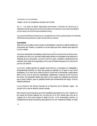 Comentarios a la Ley de Notariado

notarios serán de competencia exclusiva de la Corte.

Art. 5. - Los Jefes de Misión Diplomática permanente y Cónsules de Carrera de la
República podrán ejercerlas funciones de notario en los países en que estén acreditados,
en los casos y en la forma que establece la ley.

Los Jueces de Primera Instancia con Jurisdicción en lo Civil, podrán ejercer el notariado
tratándose de testamentos, según se prescribe en esta ley.

Comentario:
Este artículo se refiere a otra categoría de fedatarios, quienes en estricto sentido son
funcionarios del Estado y a quienes no se les exige que sean notarios para ejercer la
función notarial.
                                                      |í
Una de las motivaciones de establecer sedes diplomáticas salvadoreñas en otros países,
es prestar la protección que todo Estado debe brindar en el extranjero a las personas e
intereses de sus nacionales. La dación de fe en actos, contratos y declaraciones de
voluntad, forma parte de la seguridad jurídica que el Estado franquea en la realización
pacífica del derecho.

La función notarial ejercida por agentes diplomáticos y consulares es indelegable y
eminentemente territorial, es decir solo puede ser ejercida en el lugar en que estén
acreditados. En el caso de los Jefes de Misión Diplomática permanente, puede ejercer
dicha función sólo en casos de imposibilidad, impedimento o ausencia de los Cónsules
de carrera. Es importante reiterar que esta función puede ser realizada por personas
que no sean notarios, pues su potestad deviene del nombramiento del cargo, no de su
calidad profesional.

La Ley Orgánica del Servicio Consular de la República de El Salvador, regula          las
categorías en que se divide la carrera consular.

Otra categoría de funcionarios que están facultados para ejercer la función notarial, son
los Jueces de Primera Instancia con Jurisdicción en lo Civil. Donde haya más de un
Juzgado de lo Civil podrá ejercer la citada función, el de nomenclatura primera. La
competencia de estos funcionarios para ejercer la función notarial es limitada, en tanto

14
 