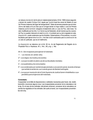 se reduce a la dación de fe solo en materia testamentaria. El Art. 1009 incisos segundo
y tercero de nuestro Código Civil, regula que "podrá hacer las veces de Notario el Juez
de Primera Instancia del lugar del otorgamiento". Debe de tenerse presente que el inciso
último del citado artículo dice que en el lugar donde no haya notario o Juez de Primera
 Instancia podrá también otorgarse el testamento ante un Juez de Paz, este inciso ha
sido modificado por los Arts. 4 y 5 de la Ley de Notariado, de tal manera que los Jueces
de Paz no pueden intervenir en esta función. A contrario sen su de lo regulado en esta
disposición, puede sostenerse que los Alcaldes, Gobernadores o Procuradores, no están
facultados para ejercer ésta función, más bien están autorizados para la celebración de
un acto en particular, que es el matrimonio.

La disposición se relaciona con el Art. 60 inc. 4o del Reglamento del Registro de la
Propiedad Raíz e Hipotecas, 40 L. Not., 68 y sig. L. Not.


Art. 6.- Son incapaces para ejercer el notariado:
  o
1 . - Los menores de veintiún años;
2° - Los ciegos, los mudos y los sordos;
3°. - Los que no estén en pleno uso de sus facultades mentales;
 o
4 . - Los quebrados y los concursados;
5° - Los condenados por sentencia ejecutoriada a una sanción penal, durante el tiempo
      que señale la sentencia, aun cuando gocen de libertad restringida;
6°.- Los que por resolución de la Corte Suprema de Justicia fueren inhabilitados o sus-
      pendidos para el ejercicio del notariado.


Comentario:
Incapacidad: es la falta de disposiciones o calidades necesarias para hacer, dar, recibir,
transmitir o reconocer alguna cosa. Las incapacidades provienen de la naturaleza o de
la ley. En el caso de los ordinales del primero al tercero, provienen de la naturaleza; en
cambio los regulados en los ordinales del cuarto al sexto, son incapacidades provenien-
tes de la ley.



                                                                                      15
 