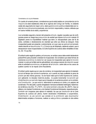 Comentarios a la Ley de Notariado

En cuanto al numeral primero, consideramos que la edad estaba en concordancia con la
mayoría de edad establecida antes de la vigencia del Código de Familia, no obstante
existe otro argumento de mayor valía, dado que la función pública notarial debe ser no
solo técnica y éticamente practicada, sino también responsable y madura, atributos que
en buena medida da la edad y experiencia.

Los numerales segundo y tercero del presente artículo, regulan causales que de confi-
gurarse ponen en riesgo esa presunción de verdad que impone la función notarial. El
legislador previo la imposibilidad material que tiene un discapacitado para dar fe de
actos, contratos o declaraciones de voluntad que ante sus oficios se otorguen. Esta
incapacidad puede ser presente o sobreviniente, en cuyo caso se aplicaría el procedi-
miento descrito en los artículos 11 y 12 de la Ley de Notariado, debiendo aclarar, que si
desaparecen esas incapacidades, la Corte Suprema de Justicia debe rehabilitar al nota-
rio. Art. 13 Ley Not.

 El ordinal cuarto regula la quiebra y el concurso, en ambos casos debe existir declaratoria
judicial firme para proceder a declarar la incapacidad. Se considera que estas formas de
insolvencia económica no deberían ser causas de incapacidad para ejercer la función
notarial, no solo por la falta real de aplicabilidad, sino porque carecen de relación causal
entre la actividad económica y el ejercicio de la función, sobre todo en los casos de
quiebra cuando no se reputa como fraudulenta.

El ordinal quinto regula que en caso de condena, la incapacidad para ejercer el notariado
durará el tiempo que señale la sentencia, aún cuando se haya sustituido la pena de
prisión por otra menos gravosa. Es de hacer notar que la Corte Suprema de Justicia,
aún aplicando la robustez moral de prueba, no puede incrementar la sanción por
inhabilitación a un período mayor que el impuesto en la sentencia judicial, sería contrario
a la Constitución, ya que estaría reformando la sentencia en contra y en perjuicio del
condenado. Por otra parte, cuando el legislador menciona la libertad restringida, habremos
de remitirnos a los Arts. 77 y 78 Pn. Así como también a los arts. 85 y 86 Pn. Que se
refieren a la Libertad Condicional y a la Libertad Condicional Anticipada, respectivamente.
También son incapaces para ejercer el notariado, los que por resolución de la Corte
Suprema de Justicia (en pleno), fueren declarados inhabilitados o suspendidos.
Inhabilitación: es una sanción que consiste en la prohibición para desempeñar
determinados empleos o funciones, realizar un acto jurídico o proceder en otra esfera

16
 