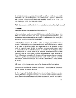 de la vida jurídica, así como para ejercitar ciertos derechos. Suspensión: es una sanción
administrativa de carácter temporal que priva al funcionario a ejercer un determinado
                                                                                   a
acto o función. Esta disposición se relaciona con los Arts. 182 No. 12 Cn., 111 1 . y 115
LOJ, 7 y 8 L Not. 295 C. Fam.; 292 y 293 C. Fam.

Art. 7. - Son causales de inhabilitación, la venalidad, el cohecho, el fraude y la falsedad.

Comentario:
Para nuestro legislador las causales de inhabilitación son:

a) La venalidad, que actualmente no está tipificada en nuestra legislación penal como
delito, está referida a aquel que pone precio, exige recompensa o acepta dádiva, y en
general a actitudes inmorales de aquel que comercia con procedieres ilícitos, para algunos
doctrinarios, es sinónimo de cohecho o sobornot

b) El cohecho es la acción de solicitar o recibir, por si o por persona intermedia que
soborna a un funcionario público, para obtener de éste una contraprestación traducida
en dar, hacer, no hacer o en general para recibir cualquier tipo de ventaja, el cohecho
puede ser propio o impropio. Al hablar de esta figura es necesario aclarar que al notario
no puede atribuírsele los delitos tipificados en los Arts. 330 y 331 Pn. Ya que el notario
en el ejercicio de su función notarial no es funcionario ni empleado público, cuando
menos a los fines del ámbito penal y procesal penal, ya que con mucha claridad el Art.
39 Pn. Define quienes se consideran funcionarios públicos, autoridad pública, empleados
públicos y agentes de autoridad; no obstante el notario puede adquirir la calidad de
autor mediato, inmediato o cómplice, en el caso del Cohecho Activo a que se refiere el
Art. 335 Pn.

c) El fraude, en términos generales es engaño, abuso o maniobra inescrupulosa.

d) La falsedad, en sentido lato es falta de autenticidad o verdad, o falta de conformidad
entre las palabras, las ¡deas o las cosas.

En el ámbito penal la falsedad tiene diferentes connotaciones típicas tales como, falsedad
material y falsedad ideológica; Cuando el autor de cualquiera de estos dos delitos sea
notario, la figura se considera falsedad documental agravada. Art. 283,284,285 y 194 Pn.

                                                                                       17
 