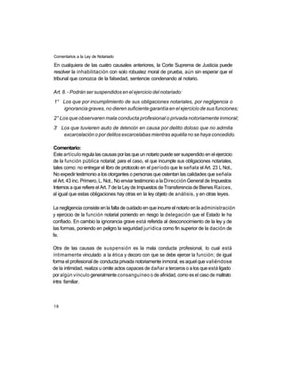 Comentarios a la Ley de Notariado

En cualquiera de las cuatro causales anteriores, la Corte Suprema de Justicia puede
resolver la inhabilitación con solo robustez moral de prueba, aún sin esperar que el
tribunal que conozca de la falsedad, sentencie condenando al notario.

Art. 8. - Podrán ser suspendidos en el ejercicio del notariado:
1° Los que por incumplimiento de sus obligaciones notariales, por negligencia o
   ignorancia graves, no dieren suficiente garantía en el ejercicio de sus funciones;
2° Los que observaren mala conducta profesional o privada notoriamente inmoral;
 o
3 Los que tuvieren auto de detención en causa por delito doloso que no admita
   excarcelación o por delitos excarcelabas mientras aquélla no se haya concedido.

Comentario:
Este artículo regula las causas por las que un notario puede ser suspendido en el ejercicio
de la función pública notarial; para el caso, el que incumple sus obligaciones notariales,
tales como: no entregar el libro de protocolo en el período que le señala el Art. 23 L Not.,
No expedir testimonio a los otorgantes o personas que ostentan las calidades que señala
el Art. 43 inc. Primero, L. Not., No enviar testimonio a la Dirección General de Impuestos
Internos a que refiere el Art. 7 de la Ley de Impuestos de Transferencia de Bienes Raíces,
al igual que estas obligaciones hay otras en la ley objeto de análisis, y en otras leyes.

La negligencia consiste en la falta de cuidado en que incurre el notario en la administración
y ejercicio de la función notarial poniendo en riesgo la delegación que el Estado le ha
confiado. En cambio la ignorancia grave está referida al desconocimiento de la ley y de
las formas, poniendo en peligro la seguridad jurídica como fin superior de la dación de
fe.

Otra de las causas de suspensión es la mala conducta profesional, lo cual está
íntimamente vinculado a la ética y decoro con que se debe ejercer la función; de igual
forma el profesional de conducta privada notoriamente inmoral, es aquel que valiéndose
de la intimidad, realiza u omite actos capaces de dañar a terceros o a los que está ligado
por algún vínculo generalmente consanguíneo o de afinidad, como es el caso de maltrato
intra familiar.



18
 