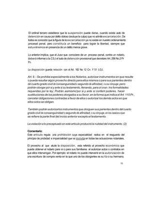 El ordinal tercero establece que la suspensión puede darse, cuando exista auto de
detención en causa por delito doloso (excluye la culpa) que no admite excarcelación. De
todos es conocido que la figura de la excarcelación ya no existe en nuestro ordenamiento
procesal penal, pero constituía un beneficio para lograr la libertad, siempre que
estuviéremos en presencia de un delito menos grave.

Lo anterior implica, que el Juez que conociere de un proceso penal, contra un notario,
deberá informar a la CSJ el auto de detención provisional que decretare Art. 256 No.2 Pr
Pn.

La disposición guarda relación con el Art. 182 No 12 Cn. Y 51 LOJ.

Art. 9. - Se prohibe especialmente a los Notarios, autorizar instrumentos en que resulte
o pueda resultar algún provecho directo para ellos mismos o para sus parientes dentro
del cuarto grado civil de consanguinidad o segundo de afinidad, o a su cónyuge; pero
podrán otorgar por si y ante si su testamento, llenando, para ol cnsn. Ins formalidades
requeridas por la ley; Podrán asimismo'por si y ante si conferir poderes, hacer
sustituciones de los poderes otorgados a su favor, en la forma que indica el Art. 110 Pr.,
cancelar obligaciones contraidas a favor de ellos o autorizar los demás actos en que
ellos solos se obligan.

También podrán autorizarlos instrumentos que otorguen sus parientes dentro del cuarto
grado civil de consanguinidad o segundo de afinidad, o su cónyuge, en los casos a que
se refiere la parte final del inciso anterior excepto el testamento.

La violación a lo preceptuado en este articulo producirá la nulidad del instrumento. (2)

Comentario:
Este artículo regula una prohibición cuya especialidad radica en el resguardo del
principio de probidad e imparcialidad que va invívita en todas las actuaciones notariales.

El provecho al que alude la disposición, esta referido al provecho económico que
puede obtener el notario para sí o para sus familiares al autorizar actos o contratos en
que ellos intervengan. Por ejemplo: el notario no puede intervenir en la autorización de
una escritura de compra venta en la que uno de los otorgantes es su tío o su hermano,

                                                                                      19
 