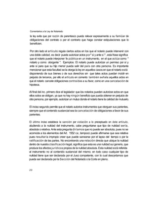 Comentarios a la Ley de Notariado

la ley evita que por razón de parentesco pueda relevar expresamente a su famiüar de
obligaciones del contrato o por el contrario que haga constar estipulaciones que lo
beneficien.

Por otro lado el artículo regula ciertos actos en los que el notario puede intervenir con
una doble calidad, es decir puede autorizar actos por" sí y ante sí", esta frase significa
que el notario puede interponer fe pública en un instrumento, en el que actúa como "
notario y como otorgante ". Ejemplos: El notario puede autorizar un permiso por sí y
ante sí para que su hijo menor pueda salir del país con otra persona. Es importante
mencionar que esta facultad se la otorga la ley en aquellos casos en que el notario está
disponiendo de sus bienes o de sus derechos sin que tales actos puedan incidir en
perjuicio de terceros, por ello el artículo en comento también señala aquellos actos en
que el notario cancele obligaciones contraídas a su favor, como en una cancelación de
hipoteca.

Al final del inc. primero dice el legislador que los notarios pueden autorizar actos en que
ellos solos se obligan, ya que no hay ningún beneficio que pueda obtener en perjuicio de
otra persona, por ejemplo, autorizar un mutuo donde el notario tiene la calidad de mutuario.

El inciso segundo permite que el notario autorice instrumentos que otorguen sus parientes,
siempre que el contenido sustancial sea la cancelación de obligaciones a favor de sus
parientes.

El último inciso establece la sanción por violación a lo preceptuado en éste artículo,
aludiendo a la nulidad del instrumento, cabe preguntarse que tipo de nulidad sería,
absoluta o relativa. Ante esta pregunta diríamos que no puede ser absoluta, pues no se
acomoda a los elementos del Art. 1552 ce, tampoco puede afirmarse que sea relativa
pues resultaría impropio creer que puede sanearse por el lapso del tiempo o por la
ratificación de las partes. No encontrando una relación directa que ubique la nulidad
dentro de nuestra clasificación legal, significa que esta es una nulidad sui generis, que
produce los efectos jurídicos propios de la nulidad absoluta. Esta nulidad está referida
al instrumento no al contenido sustancial del mismo; en todo caso cualquier tipo de
nulidad tiene que ser declarada por el Juez competente, con lo cual descartamos que
pueda ser declarada por la Sección del Notariado o la Corte en pleno.


20
 