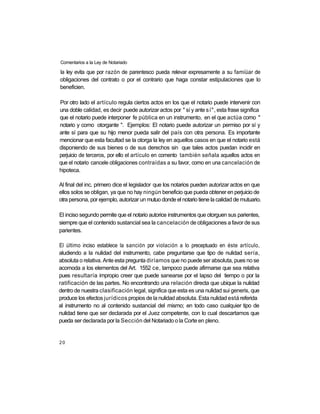 Comentarios a la Ley de Notariado

la ley evita que por razón de parentesco pueda relevar expresamente a su famiüar de
obligaciones del contrato o por el contrario que haga constar estipulaciones que lo
beneficien.

Por otro lado el artículo regula ciertos actos en los que el notario puede intervenir con
una doble calidad, es decir puede autorizar actos por " sí y ante sí", esta frase significa
que el notario puede interponer fe pública en un instrumento, en el que actúa como "
notario y como otorgante ". Ejemplos: El notario puede autorizar un permiso por sí y
ante sí para que su hijo menor pueda salir del país con otra persona. Es importante
mencionar que esta facultad se la otorga la ley en aquellos casos en que el notario está
disponiendo de sus bienes o de sus derechos sin que tales actos puedan incidir en
perjuicio de terceros, por ello el artículo en comento también señala aquellos actos en
que el notario cancele obligaciones contraídas a su favor, como en una cancelación de
hipoteca.

Al final del inc. primero dice el legislador que los notarios pueden autorizar actos en que
ellos solos se obligan, ya que no hay ningún beneficio que pueda obtener en perjuicio de
otra persona, por ejemplo, autorizar un mutuo donde el notario tiene la calidad de mutuario.

El inciso segundo permite que el notario autorice instrumentos que otorguen sus parientes,
siempre que el contenido sustancial sea la cancelación de obligaciones a favor de sus
parientes.

El último inciso establece la sanción por violación a lo preceptuado en éste artículo,
aludiendo a la nulidad del instrumento, cabe preguntarse que tipo de nulidad sería,
absoluta o relativa. Ante esta pregunta diríamos que no puede ser absoluta, pues no se
acomoda a los elementos del Art. 1552 ce, tampoco puede afirmarse que sea relativa
pues resultaría impropio creer que puede sanearse por el lapso del tiempo o por la
ratificación de las partes. No encontrando una relación directa que ubique la nulidad
dentro de nuestra clasificación legal, significa que esta es una nulidad sui generis, que
produce los efectos jurídicos propios de la nulidad absoluta. Esta nulidad está referida
al instrumento no al contenido sustancial del mismo; en todo caso cualquier tipo de
nulidad tiene que ser declarada por el Juez competente, con lo cual descartamos que
pueda ser declarada por la Sección del Notariado o la Corte en pleno.


20
 