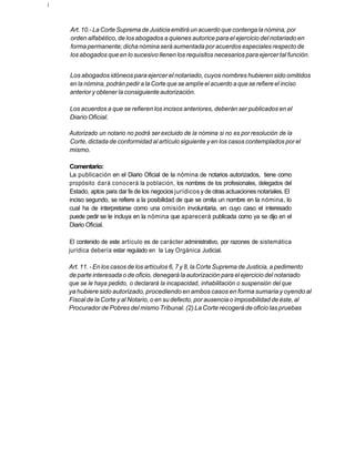 í



    Art. 10.- La Corte Suprema de Justicia emitirá un acuerdo que contenga la nómina, por
    orden alfabético, de los abogados a quienes autorice para el ejercicio del notariado en
    forma permanente; dicha nómina será aumentada por acuerdos especiales respecto de
    los abogados que en lo sucesivo llenen los requisitos necesarios para ejercer tal función.


    Los abogados idóneos para ejercer el notariado, cuyos nombres hubieren sido omitidos
    en la nómina, podrán pedir a la Corte que se amplíe el acuerdo a que se refiere el inciso
    anterior y obtener la consiguiente autorización.

    Los acuerdos a que se refieren los incisos anteriores, deberán ser publicados en el
    Diario Oficial.

    Autorizado un notario no podrá ser excluido de la nómina si no es por resolución de la
    Corte, dictada de conformidad al artículo siguiente y en los casos contemplados por el
    mismo.

    Comentario:
    La publicación en el Diario Oficial de la nómina de notarios autorizados, tiene como
    propósito dará conocerá la población, los nombres de los profesionales, delegados del
    Estado, aptos para dar fe de los negocios jurídicos y de otras actuaciones notariales. El
    inciso segundo, se refiere a la posibilidad de que se omita un nombre en la nómina, lo
    cual ha de interpretarse como una omisión involuntaria, en cuyo caso el interesado
    puede pedir se le incluya en la nómina que aparecerá publicada como ya se dijo en el
    Diario Oficial.

    El contenido de este artículo es de carácter administrativo, por razones de sistemática
    jurídica debería estar regulado en la Ley Orgánica Judicial.

    Art. 11. - En los casos de los artículos 6, 7 y 8, la Corte Suprema de Justicia, a pedimento
    de parte interesada o de oficio, denegará la autorización para el ejercicio del notariado
    que se le haya pedido, o declarará la incapacidad, inhabilitación o suspensión del que
    ya hubiere sido autorizado, procediendo en ambos casos en forma sumaria y oyendo al
    Fiscal de la Corte y al Notario, o en su defecto, por ausencia o imposibilidad de éste, al
    Procurador de Pobres del mismo Tribunal. (2) La Corte recogerá de oficio las pruebas
 
