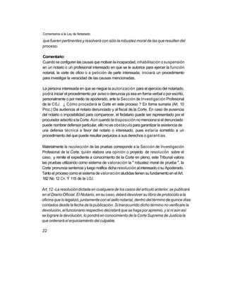 Comentarios a la Ley de Notariado

que fueren pertinentes y resolverá con sólo la robustez moral de las que resulten del
proceso.

Comentario:
Cuando se configuren las causas que motivan la incapacidad, inhabilitación o suspensión
en un notario o un profesional interesado en que se le autorice para ejercer la función
notarial, la corte de oficio o a petición de parte interesada, iniciará un procedimiento
para investigar la veracidad de las causas mencionadas.

La persona interesada en que se niegue la autorización para el ejercicio del notariado,
podrá iniciar el procedimiento por aviso o denuncia ya sea en forma verbal o por escrito,
personalmente o por medio de apoderado, ante la Sección de Investigación Profesional
de la CSJ. ¿ Cómo procederá la Corte en este proceso ? En forma sumaria (Art. 10
Prcc.) Da audiencia al notario denunciado y al fiscal de la Corte. En caso de ausencia
del notario o imposibilidad para comparecer, el fedatario puede ser representado por el
procurador adscrito a la Corte. Aún cuando la disposición no menciona si el denunciado
puede nombrar defensor particular, ello no es obstáculo para garantizar la asistencia de
una defensa técnica a favor del notario o interesado, pues estaría sometido a un
procedimiento del que puede resultar perjuicios a sus derechos o garantías.

Materialmente la recolección de las pruebas corresponde a la Sección de Investigación
Profesional de la Corte, quién elabora una opinión o proyecto de resolución sobre el
caso, y remite el expediente a conocimiento de la Corte en pleno; este Tribunal valora
las pruebas utilizando como sistema de valoración la " robustez moral de prueba ", la
Corte pronuncia sentencia y luego notifica dicha resolución al interesado o su Apoderado.
Tanto el proceso como el sistema de valoración aludidas tienen su fundamento en el Art.
182 No 12 Cn. Y 115 de la LOJ.

Art. 12.-La resolución dictada en cualquiera de los casos del artículo anterior, se publicará
en el Diario Oficial. El Notario, en su caso, deberá devolver su libro de protocolo a la
oficina que lo legalizó, juntamente con el sello notarial, dentro del término de quince días
contados desde la fecha de la publicación. Si transcurrido dicho término no verificare la
devolución, el funcionario respectivo decretará que se haga por apremio, y si ni aún así
se lograre la devolución, lo pondrá en conocimiento de la Corte Suprema de Justicia la
que ordenará el enjuiciamiento del culpable.

22
 