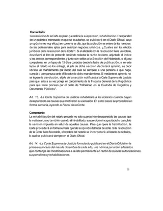 Comentario:
 La resolución de la Corte en pleno que ordene la suspensión, inhabilitación o incapacidad
de un notario o interesado en que se le autorice, se publicará en el Diario Oficial, cuyo
propósito (no muy eficaz) es como ya se dijo, que la población se entere de los nombres
de los profesionales aptos para autorizar negocios jurídicos. ¿Cuales son los efectos
jurídicos de la resolución de la Corte? : Si el afectado con la resolución fuere un notario,
devolverá el libro de protocolo debiendo redactar la razón de cierre, adjuntado el índice
y los anexos correspondientes y junto con sellos a la Sección del Notariado, o al juez
competente, en un lapso de 15 días contados desde la fecha de publicación, si en este
lapso el notario no los entrega, el jefe de dicha sección decretará apremio, es decir
librará un mandamiento por medio del cual se compele a una persona a que haga,
cumpla o comparezca ante el librador de dicho mandamiento. Si mediante el apremio no
se lograre la devolución, el jefe de la sección notificará a la Corte Suprema de Justicia
para que esta a su vez ponga en conocimiento de la Fiscalía General de la República
para que inicie proceso por el delito de "Infidelidad en la Custodia de Registros y
Documentos Públicos".

Art. 13. -La Corte Suprema de Justicia rehabilitará a los notarios cuando hayan
desaparecido las causas que motivaron su exclusión. En estos casos se procederá en
forma sumaria, oyendo al Fiscal de la Corte.

Comentario:
La rehabilitación del notario procede no solo cuando han desaparecido las causas que
la motivaron, sino también cuando el inhabilitado, suspendido o incapacitado ha cumplido
la sanción impuesta en virtud de aquellas causas. Para que opere la habilitación, la
Corte procederá en forma sumaria oyendo la opinión del fiscal de corte. Si la resolución
de la Corte fuere favorable, el nombre del notario se incorporará al listado de notarios,
lo cual se publicará siempre en el Diario Oficial.

Art. 14. - La Corte Suprema de Justicia formulará y publicará en el Diario Oficial en la
primera quincena del mes de diciembre de cada año, una nómina por orden alfabético
que contenga las modificaciones a la lista permanente en razón de nuevas autorizaciones,
suspensiones y rehabilitaciones.



                                                                                       23
 