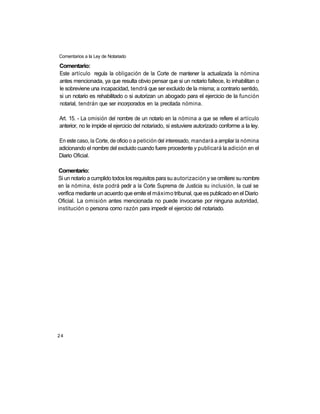 Comentarios a la Ley de Notariado

Comentario:
Este artículo regula la obligación de la Corte de mantener la actualizada la nómina
antes mencionada, ya que resulta obvio pensar que si un notario fallece, lo inhabilitan o
le sobreviene una incapacidad, tendrá que ser excluido de la misma; a contrario sentido,
si un notario es rehabilitado o si autorizan un abogado para el ejercicio de la función
notarial, tendrán que ser incorporados en la precitada nómina.

Art. 15. - La omisión del nombre de un notario en la nómina a que se refiere el artículo
anterior, no le impide el ejercicio del notariado, si estuviere autorizado conforme a la ley.

En este caso, la Corte, de oficio o a petición del interesado, mandará a ampliar la nómina
adicionando el nombre del excluido cuando fuere procedente y publicará la adición en el
Diario Oficial.

Comentario:
Si un notario a cumplido todos los requisitos para su autorización y se omitiere su nombre
en la nómina, éste podrá pedir a la Corte Suprema de Justicia su inclusión, la cual se
verifica mediante un acuerdo que emite el máximo tribunal, que es publicado en el Diario
Oficial. La omisión antes mencionada no puede invocarse por ninguna autoridad,
institución o persona como razón para impedir el ejercicio del notariado.




24
 