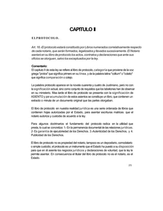 CAPITULO II
ELPROTOCOLO.               :




Art. 16.-El protocolo estará constituido por Libros numerados correlativamente respecto
de cada notario, que serán formados, legalizados y llevados sucesivamente. El Notario
asentará en su libro de protocolo los actos, contratos y declaraciones que ante sus
oficios se otorguen, salvo los exceptuados por la ley.

Comentario:
El capitulo II de esta ley se refiere al libro de protocolo, categoría que proviene de la voz
griega "protos" que significa primero en su línea, y de la palabra latina "collium" o "colatio"
que significa comparación o cotejo.

La palabra protocolo aparece en la novela cuarenta y cuatro de Justiniano, pero no con
la significación actual, sino como conjunto de requisitos que los tabeliones han de observar
en su ministerio. Mas tarde el libro de protocolo se presenta con la significación de
ASIENTO y por acumulación de estos asientos se constituye un libro, que contienen un
extracto o minuta de un documento original que las partes otorgaban.

El libro de protocolo en nuestra realidad jurídica es una serie ordenada de libros que
contienen hojas autorizadas por el Estado, para asentar escrituras matrices que el
notario autoriza y custodia de acuerdo a la ley.

Para algunos doctrinarios el fundamento del protocolo radica en la utilidad que
presta, lo cual se concretiza: 1.- En la permanencia documental de las relaciones jurídicas.
2- Es garantía de ejecutoriedad de los Derechos. 3.-Autenticidad de los Derechos, y 4.
Publicidad de los Derechos.

El libro de protocolo no es propiedad del notario, tampoco es un depositario, comodatario
o simple custodio, el protocolo es un instrumento que el Estado ha puesto a su disposición
para que en él asiente los negocios jurídicos y declaraciones de voluntad, que la ley le
permite asentar. En consecuencia el titular del libro de protocolo no es el notario, es el
Estado.

                                                                                          25
 
