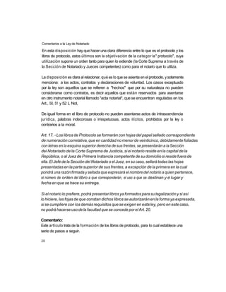 Comentarios a la Ley de Notariado

En esta disposición hay que hacer una clara diferencia entre lo que es el protocolo y los
libros de protocolo, estos últimos son la objetivación de la categoría" protocolo", cuya
utilización supone un orden tanto para quien lo extiende (la Corte Suprema a través de
la Sección de Notariado y Jueces competentes) como para el notario que lo utiliza.

La disposición es clara al relacionar, qué es lo que se asienta en el protocolo, y solamente
menciona: a los actos, contratos y declaraciones de voluntad. Los casos exceptuado
por la ley son aquellos que se refieren a "hechos" que por su naturaleza no pueden
considerarse como contratos, es decir aquellos que están reservados para asentarse
en otro instrumento notarial llamado "acta notarial", que se encuentran reguladas en los
Art., 50, 51 y 52 L Not.

De igual forma en el libro de protocolo no pueden asentarse actos de intrascendencia
jurídica, palabras indecorosas o irrespetuosas, actos ilícitos, prohibidos por la ley o
contrarios a la moral.

Art. 17. - Los libros de Protocolo se formarán con hojas del papel sellado correspondiente
de numeración correlativa, que en cantidad no menor de veinticinco, debidamente foliadas
con letras en la esquina superior derecha de sus frentes, se presentarán a la Sección
del Notariado de la Corte Suprema de Justicia, si el notario reside en la capital de la
República, o al Juez de Primera Instancia competente de su domicilio si reside fuera de
ella. El Jefe de la Sección del Notariado o el Juez, en su caso, sellará todas las hojas
presentadas en la parte superior de sus frentes, a excepción de la primera en la cual
pondrá una razón firmada y sellada que expresará el nombre del notario a quien pertenece,
el número de orden del libro a que corresponderán, el uso a que se destinan y el lugar y
fecha en que se hace su entrega.

Si el notario lo prefiere, podrá presentar libros ya formados para su legalización y si así
lo hiciere, las fojas de que constan dichos libros se autorizarán en la forma ya expresada,
si se cumpliere con los demás requisitos que se exigen en esta ley, pero en este caso,
no podrá hacerse uso de la facultad que se concede por el Art. 20.

Comentario:
Este artículo trata de la formación de los libros de protocolo, para lo cual establece una
serie de pasos a seguir.

26
 