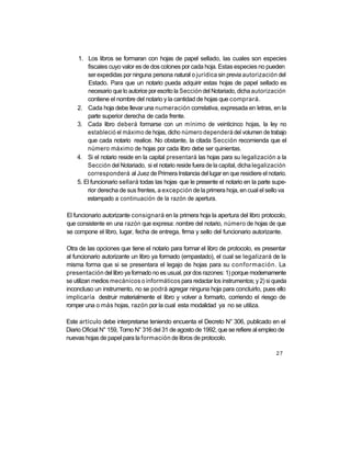 1. Los libros se formaran con hojas de papel sellado, las cuales son especies
        fiscales cuyo valor es de dos colones por cada hoja. Estas especies no pueden
        ser expedidas por ninguna persona natural o jurídica sin previa autorización del
         Estado. Para que un notario pueda adquirir estas hojas de papel sellado es
         necesario que lo autorice por escrito la Sección del Notariado, dicha autorización
        contiene el nombre del notario y la cantidad de hojas que comprará.
    2. Cada hoja debe llevar una numeración correlativa, expresada en letras, en la
        parte superior derecha de cada frente.
    3. Cada libro deberá formarse con un mínimo de veinticinco hojas, la ley no
        estableció el máximo de hojas, dicho número dependerá del volumen de trabajo
        que cada notario realice. No obstante, la citada Sección recomienda que el
        número máximo de hojas por cada libro debe ser quinientas.
    4. Si el notario reside en la capital presentará las hojas para su legalización a la
        Sección del Notariado, si el notario reside fuera de la capital, dicha legalización
        corresponderá al Juez de Primera Instancia del lugar en que residiere el notario.
    5. El funcionario sellará todas las hojas que le presente el notario en la parte supe-
        rior derecha de sus frentes, a excepción de la primera hoja, en cual el sello va
        estampado a continuación de la razón de apertura.

El funcionario autorizante consignará en la primera hoja la apertura del libro protocolo,
que consistente en una razón que expresa: nombre del notario, número de hojas de que
se compone el libro, lugar, fecha de entrega, firma y sello del funcionario autorizante.

Otra de las opciones que tiene el notario para formar el libro de protocolo, es presentar
al funcionario autorizante un libro ya formado (empastado), el cual se legalizará de la
misma forma que si se presentara el legajo de hojas para su conformación. La
presentación del libro ya formado no es usual, por dos razones: 1) porque modernamente
se utilizan medios mecánicos o informáticos para redactar los instrumentos; y 2) si queda
inconcluso un instrumento, no se podrá agregar ninguna hoja para concluirlo, pues ello
implicaría destruir materialmente el libro y volver a formarlo, corriendo el riesgo de
romper una o más hojas, razón por la cual esta modalidad ya no se utiliza.

Este artículo debe interpretarse teniendo encuenta el Decreto N° 306, publicado en el
Diario Oficial N° 159, Tomo N° 316 del 31 de agosto de 1992, que se refiere al empleo de
nuevas hojas de papel para la formación de libros de protocolo.

                                                                                      27
 