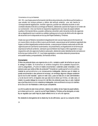 Comentarios a la Ley de Notariado

Art. 18.- Las hojas para la formación de libros de protocolo y los libros ya formados, a
que aluden los incisos primero y último del artículo anterior, una vez hecha la
correspondiente legalización, tendrán vigencia y podrán ser utilizados durante un año
contado desde el día de su entrega al Notario, debiendo usarse las hojas en el orden de
su numeración. Una vez hecha la respectiva legalización las hojas de papel sellado
sueltas o formando libros, pueden utilizarse y tendrán valor durante el año de vigencia
de su legalización aun cuando su validez caduque en el curso de dicho año de vigencia
de acuerdo con lo dispuesto en la Ley de Papel Sellado y Timbres.

Cada vez que el Notario necesitare la legalización de nuevas hojas para la formación de
un nuevo libro o la de un libro nuevo ya formado, sea porque se le hubieren agotado las
hojas o el libro legalizados anteriormente, o sea porque hubiere caducado el año de
vigencia para el cual fueron autorizados, los presentará y se legalizarán en la forma que
expresa el articulo anterior, siempre que exhibiere las hojas o libro agotado o cuyo
respectivo año de vigencia hubiere caducado, debiendo estar debidamente cerrados en
la forma que indica el Art. 21. Las hojas agotadas o vencidas deberán presentarse
encuadernadas y empastadas, formando el libro.

Comentario:
El libro de protocolo tiene una vigencia de un año, contado a partir de la fecha en que se
le entrega al notario. Si hiciéramos un análisis exegético de la presente disposición,
cabría preguntarse ¿Puede el notario encomendar o extender poder (mandato) a otra
persona para que reciba el libro de protocolo? Tomando en cuenta que la función pública
notarial es personalísima y en consecuencia indelegable, diremos que el notario no
puede encomendar a otra persona el encargo, sin embargo algunos colegas sostienen
que la teoría del mandato opera en este caso, pues se trata de un acto administrativo
y no de dación de fe; al respecto creo que esta teoría tiene sus límites, en este caso, el
notario no puede delegar la recepción del libro de protocolo pues hay un acto material
que a los fines de la función notarial es indelegable, como es firmar la recepción del libro
en la Sección de Notariado o ante el juez competente.

La última parte de este inciso primero, relativa a la validez de las hojas de papel sellado,
ya no tiene aplicación, pues la Ley de Papel Sellado y Timbres ya fue derogada, en esta
ley se regulaba que cada hoja de papel sellado tenía un año de vigencia.

No obstante la derogatoria de la citada ley ha de afirmarse, que en su conjunto el libro

28
 
