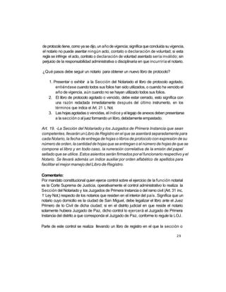 de protocolo tiene, como ya se dijo, un año de vigencia; significa que concluida su vigencia,
el notario no puede asentar ningún acto, contato o declaración de voluntad; si esta
regla se infringe el acto, contrato o declaración de voluntad asentado sería inválido; sin
perjuicio de la responsabilidad administrativa o disciplinaria en que incurriría el notario.

¿Qué pasos debe seguir un notario para obtener un nuevo libro de protocolo?

     1. Presentar o exhibir a la Sección del Notariado el libro de protocolo agotado,
         entiéndase cuando todos sus folios han sido utilizados, o cuando ha vencido el
         año de vigencia, aún cuando no se hayan utilizado todos sus folios.
     2. El libro de protocolo agotado o vencido, debe estar cerrado, esto significa con
         una razón redactada inmediatamente después del último instrumento, en los
         términos que indica el Art. 21 L Not.
     3. Las hojas agotadas o vencidas, el índice y el legajo de anexos deben presentarse
         a la sección o al juez formando un libro, debidamente empastado.

Art. 19. -La Sección del Notariado y los Juzgados de Primera Instancia que sean
competentes, llevarán un Libro de Registro en el que se asentará separadamente para
cada Notario, la fecha de entrega de hojas o libros de protocolo con expresión de su
número de orden, la cantidad de hojas que se entregan o el número de hojas de que se
compone el libro y en todo caso, la numeración correlativa de la emisión del papel
sellado que se utilice. Estos asientos serán firmados por el funcionario respectivo y el
Notario. Se llevará además un índice auxiliar por orden alfabético de apellidos para
facilitar el mejor manejo del Libro de Registro.

Comentario:
Por mandato constitucional quien ejerce control sobre el ejercicio de la función notarial
es la Corte Suprema de Justicia, operativamente el control administrativo lo realiza la
Sección del Notariado y los Juzgados de Primera Instancia o del ramo civil (Art. 31 inc.
 o
1 Ley Not.) respecto de los notarios que residen en el interior del país. Significa que un
notario cuyo domicilio es la ciudad de San Miguel, debe legalizar el libro ante el Juez
Primero de lo Civil de dicha ciudad; si en el distrito judicial en que reside el notario
solamente hubiera Juzgado de Paz, dicho control lo ejercerá el Juzgado de Primera
Instancia del distrito a que corresponda el Juzgado de Paz, conforme lo regule la LOJ.

Parte de este control se realiza llevando un libro de registro en el que la sección o

                                                                                        29
 