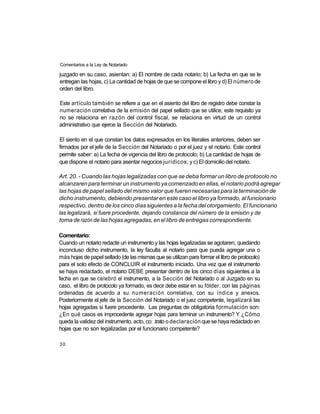 Comentarios a la Ley de Notariado

juzgado en su caso, asientan: a) El nombre de cada notario; b) La fecha en que se le
entregan las hojas, c) La cantidad de hojas de que se compone el libro y d) El número de
orden del libro.

Este artículo también se refiere a que en el asiento del libro de registro debe constar la
numeración correlativa de la emisión del papel sellado que se utilice; este requisito ya
no se relaciona en razón del control fiscal, se relaciona en virtud de un control
administrativo que ejerce la Sección del Notariado.

El siento en el que constan los datos expresados en los literales anteriores, deben ser
firmados por el jefe de la Sección del Notariado o por el juez y el notario. Este control
permite saber: a) La fecha de vigencia del libro de protocolo; b) La cantidad de hojas de
que dispone el notario para asentar negocios jurídicos, y c) El domicilio del notario.

Art. 20. - Cuando las hojas legalizadas con que se deba formar un libro de protocolo no
alcanzaren para terminar un instrumento ya comenzado en ellas, el notario podrá agregar
las hojas de papel sellado del mismo valor que fueren necesarias para la terminación de
dicho instrumento, debiendo presentar en este caso el libro ya formado, al funcionario
respectivo, dentro de los cinco días siguientes a la fecha del otorgamiento. El funcionario
las legalizará, si fuere procedente, dejando constancia del número de la emisión y de
toma de razón de las hojas agregadas, en el libro de entregas correspondiente.

Comentario:
Cuando un notario redacte un instrumento y las hojas legalizadas se agotaren, quedando
inconcluso dicho instrumento, la ley faculta al notario para que pueda agregar una o
más hojas de papel sellado (de las mismas que se utilizan para formar el libro de protocolo)
para el solo efecto de CONCLUIR el instrumento iniciado. Una vez que el instrumento
se haya redactado, el notario DEBE presentar dentro de los cinco días siguientes a la
fecha en que se celebró el instrumento, a la Sección del Notariado o al Juzgado en su
caso, el libro de protocolo ya formado, es decir debe estar en su fólder, con las páginas
ordenadas de acuerdo a su numeración correlativa, con su índice y anexos.
Posteriormente el jefe de la Sección del Notariado o el juez competente, legalizará las
hojas agregadas si fuere procedente. Las preguntas de obligatoria formulación son:
¿En qué casos es improcedente agregar hojas para terminar un instrumento? Y ¿Cómo
queda la validez del instrumento, acto, co: .trato o declaración que se haya redactado en
hojas que no son legalizadas por el funcionario competente?

30
 