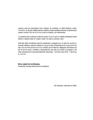 Justicia, para ser autorizados como notarios; sin embargo, no debe limitarse a ellos.
También, es de gran utilidad para los notarios y todas aquellas personas en general que
quieran conocer más de la función pública notarial y sus instrumentos.

La presente obra contribuye a llenar en parte, el vacío que en materia de literatura sobre
derecho notarial existe en nuestro medio. Es esta su primera virtud.

Este libro debe constituirse para los estudiantes y abogados en un texto de análisis y
consulta cotidiano y para los notarios en una guía para el desarrollo de la importantísima
pero a la vez delicadísima función notarial, por ser ellos los "delegados del Estado que
dan fe de los actos, contratos y declaraciones que ante sus oficios se otorguen y de
otras actuaciones en que personalmente intervenga...", tal como reza el Art. 1 de la Ley
en mención.




Silvia Lizette Kuri de Mendoza
Presidenta Consejo Nacional de la Judicatura




                                                       San Salvador, diciembre de 2002
 