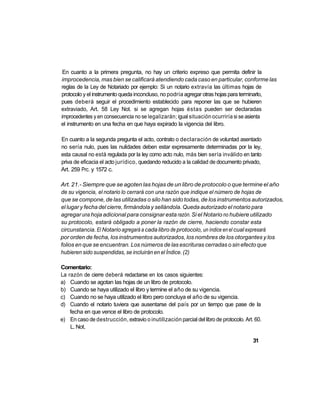 En cuanto a la primera pregunta, no hay un criterio expreso que permita definir la
improcedencia, mas bien se calificará atendiendo cada caso en particular, conforme las
reglas de la Ley de Notariado por ejemplo: Si un notario extravía las últimas hojas de
protocolo y el instrumento queda inconcluso, no podría agregar otras hojas para terminarlo,
pues deberá seguir el procedimiento establecido para reponer las que se hubieren
extraviado, Art. 58 Ley Not. si se agregan hojas éstas pueden ser declaradas
improcedentes y en consecuencia no se legalizarán; igual situación ocurriría si se asienta
el instrumento en una fecha en que haya expirado la vigencia del libro.

En cuanto a la segunda pregunta el acto, contrato o declaración de voluntad asentado
no sería nulo, pues las nulidades deben estar expresamente determinadas por la ley,
esta causal no está regulada por la ley como acto nulo, más bien sería inválido en tanto
priva de eficacia el acto jurídico, quedando reducido a la calidad de documento privado,
Art. 259 Prc. y 1572 c.

Art. 21.- Siempre que se agoten las hojas de un libro de protocolo o que termine el año
de su vigencia, el notario lo cerrará con una razón que indique el número de hojas de
que se compone, de las utilizadas o silo han sido todas, de los instrumentos autorizados,
el lugar y fecha del cierre, firmándola y sellándola. Queda autorizado el notario para
agregar una hoja adicional para consignar esta razón. Si el Notario no hubiere utilizado
su protocolo, estará obligado a poner la razón de cierre, haciendo constar esta
circunstancia. El Notario agregará a cada libro de protocolo, un índice en el cual expresará
por orden de fecha, los instrumentos autorizados, los nombres de los otorgantes y los
folios en que se encuentran. Los números de las escrituras cerradas o sin efecto que
hubieren sido suspendidas, se incluirán en el Índice. (2)

Comentario:
La razón de cierre deberá redactarse en los casos siguientes:
a) Cuando se agotan las hojas de un libro de protocolo.
b) Cuando se haya utilizado el libro y termine el año de su vigencia.
c) Cuando no se haya utilizado el libro pero concluya el año de su vigencia.
d) Cuando el notario tuviera que ausentarse del país por un tiempo que pase de la
    fecha en que vence el libro de protocolo.
e) En caso de destrucción, extravio o inutilización parcial del libro de protocolo. Art. 60.
    L. Not.

                                                                                        31
 
