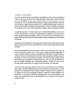 Comentarios a la Ley de Notariado

La razón de cierre del libro de protocolo, puede definirse como la nota que redacta el
notario, a continuación de la última matriz asentada, la que consta en forma sustancial
el n ú m e r o de hojas de que se compone el libro, las que han sido utilizadas o si (as han
sido todas, el número de instrumentos autorizados, el lugar y la fecha del cierre. Debiendo
además firmar y sellar al pie de la citada razón. Excepcionalmente puede constar en la
razón de cierre hechos que afecten el normal manejo o utilización del libro; por ejemplo:
Si una hoja se manchó, se rompió en parte pero es legible, y otras circunstancias análogas.

La presente disposición también regula, que si el instrumento asentado se concluyó en
el último folio del libro, y el espacio no alcanzare para redactar la razón de cierre, el
notario queda facultado para agregar un folio, en el que redactará la pre-citada razón,
debe entenderse que esta hoja es de papel sellado y debe ser legalizada por el funcionario
competente.

Analizadas las formalidades con que se asientan los instrumentos en el protocolo, puede
afirmarse que la razón de cierre es el UNICA actuación en que el notario sella el libro de
protocolo.

Otra de las formalidades que la ley impone al notario, es la elaboración de! índice, el
cual se redactará en papel común, más nunca en hojas de protocolo legalizadas. El
índice contiene: la fecha en que se ha asentado cada instrumento, el nombre del acto,
contrato o declaración de voluntad, los nombres de los otorgantes y los folios en que se
encuentran; el número de las escrituras cerradas, entiéndase por tales aquellas que han
sido firmadas por los otorgantes y compareciente en su caso, así como por el notario, es
decir son aquellas calificadas como notarialmente perfectas. También se relacionarán
los instrumentos suspendidos, los cuales carecen de efectos y de valor legal.

¿Cuáles son las causas que motivan la suspensión de una escritura? Por caso fortuito o
fuerza mayor, por falta de libertad actual y conciencia libre en la voluntad de uno o más
otorgantes o por desistimiento de las partes a realizar el negocio jurídico; ejemplos: a)
La negativa de uno de los otorgantes de afirmar o estampar la huellas digitales en el
instrumento; b) Por grave e inminente padecimiento de uno de los otorgantes o del
notario, cuya magnitud lo conmine a la imposibilidad física o psicológica de consentir o
autorizar el acto.


32
 