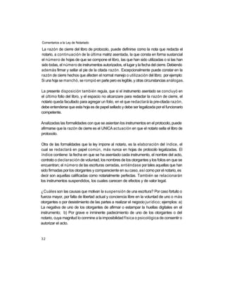 Comentarios a la Ley de Notariado

La razón de cierre del libro de protocolo, puede definirse como la nota que redacta el
notario, a continuación de la última matriz asentada, la que consta en forma sustancial
el número de hojas de que se compone el libro, las que han sido utilizadas o si las han
sido todas, el número de instrumentos autorizados, el lugar y la fecha del cierre. Debiendo
además firmar y sellar al pie de la citada razón. Excepcionalmente puede constar en la
razón de cierre hechos que afecten el normal manejo o utilización del libro; por ejemplo:
Si una hoja se manchó, se rompió en parte pero es legible, y otras circunstancias análogas.

La presente disposición también regula, que si el instrumento asentado se concluyó en
el último folio del libro, y el espacio no alcanzare para redactar la razón de cierre, el
notario queda facultado para agregar un folio, en el que redactará la pre-citada razón,
debe entenderse que esta hoja es de papel sellado y debe ser legalizada por el funcionario
competente.

Analizadas las formalidades con que se asientan los instrumentos en el protocolo, puede
afirmarse que la razón de cierre es el UNICA actuación en que el notario sella el libro de
protocolo.

Otra de las formalidades que la ley impone al notario, es la elaboración del índice, el
cual se redactará en papel común, más nunca en hojas de protocolo legalizadas. El
índice contiene: la fecha en que se ha asentado cada instrumento, el nombre del acto,
contrato o declaración de voluntad, los nombres de los otorgantes y los folios en que se
encuentran; el número de las escrituras cerradas, entiéndase por tales aquellas que han
sido firmadas por los otorgantes y compareciente en su caso, así como por el notario, es
decir son aquellas calificadas como notarialmente perfectas. También se relacionarán
los instrumentos suspendidos, los cuales carecen de efectos y de valor legal.

¿Cuáles son las causas que motivan la suspensión de una escritura? Por caso fortuito o
fuerza mayor, por falta de libertad actual y conciencia libre en la voluntad de uno o más
otorgantes o por desistimiento de las partes a realizar el negocio jurídico; ejemplos: a)
La negativa de uno de los otorgantes de afirmar o estampar la huellas digitales en el
instrumento; b) Por grave e inminente padecimiento de uno de los otorgantes o del
notario, cuya magnitud lo conmine a la imposibilidad física o psicológica de consentir o
autorizar el acto.


32
 