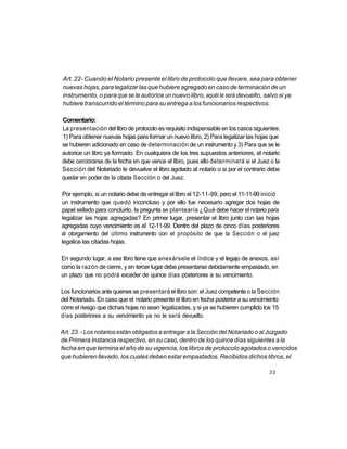 Art. 22- Cuando el Notario presente el libro de protocolo que llevare, sea para obtener
nuevas hojas, para legalizar las que hubiere agregado en caso de terminación de un
instrumento, o para que se le autorice un nuevo libro, aquél le será devuelto, salvo si ya
hubiere transcurrido el término para su entrega a los funcionarios respectivos.

Comentario:
La presentación del libro de protocolo es requisito indispensable en los casos siguientes:
1) Para obtener nuevas hojas para formar un nuevo libro, 2) Para legalizar las hojas que
se hubieren adicionado en caso de determinación de un instrumento y 3) Para que se le
autorice un libro ya formado. En cualquiera de los tres supuestos anteriores, el notario
debe cerciorarse de la fecha en que vence el libro, pues ello determinará si el Juez o la
Sección del Notariado le devuelve el libro agotado al notario o si por el contrario debe
quedar en poder de la citada Sección o del Juez.

Por ejemplo, si un notario debe de entregar el libro el 12-11-99, pero el 11-11-99 inició
un instrumento que quedó inconcluso y por ello fue necesario agregar dos hojas de
papel sellado para concluirlo, la pregunta se plantearía ¿Qué debe hacer el notario para
legalizar las hojas agregadas? En primer lugar, presentar el libro junto con las hojas
agregadas cuyo vencimiento es el 12-11-99. Dentro del plazo de cinco días posteriores
al otorgamiento del último instrumento con el propósito de que la Sección o el juez
legalice las citadas hojas.

En segundo lugar, a ese libro tiene que anexársele el índice y el legajo de anexos, así
como la razón de cierre, y en tercer lugar debe presentarse debidamente empastado, en
un plazo que no podrá exceder de quince días posteriores a su vencimiento.

Los funcionarios ante quienes se presentará el libro son: el Juez competente o la Sección
del Notariado. En caso que el notario presente el libro en fecha posterior a su vencimiento
corre el riesgo que dichas hojas no sean legalizadas, y si ya se hubieren cumplido los 15
días posteriores a su vencimiento ya no le será devuelto.

Art. 23. - Los notarios están obligados a entregar a la Sección del Notariado o al Juzgado
de Primera Instancia respectivo, en su caso, dentro de los quince días siguientes a la
fecha en que termina el año de su vigencia, los libros de protocolo agotados o vencidos
que hubieren llevado, los cuales deben estar empastados. Recibidos dichos libros, el

                                                                                      33
 